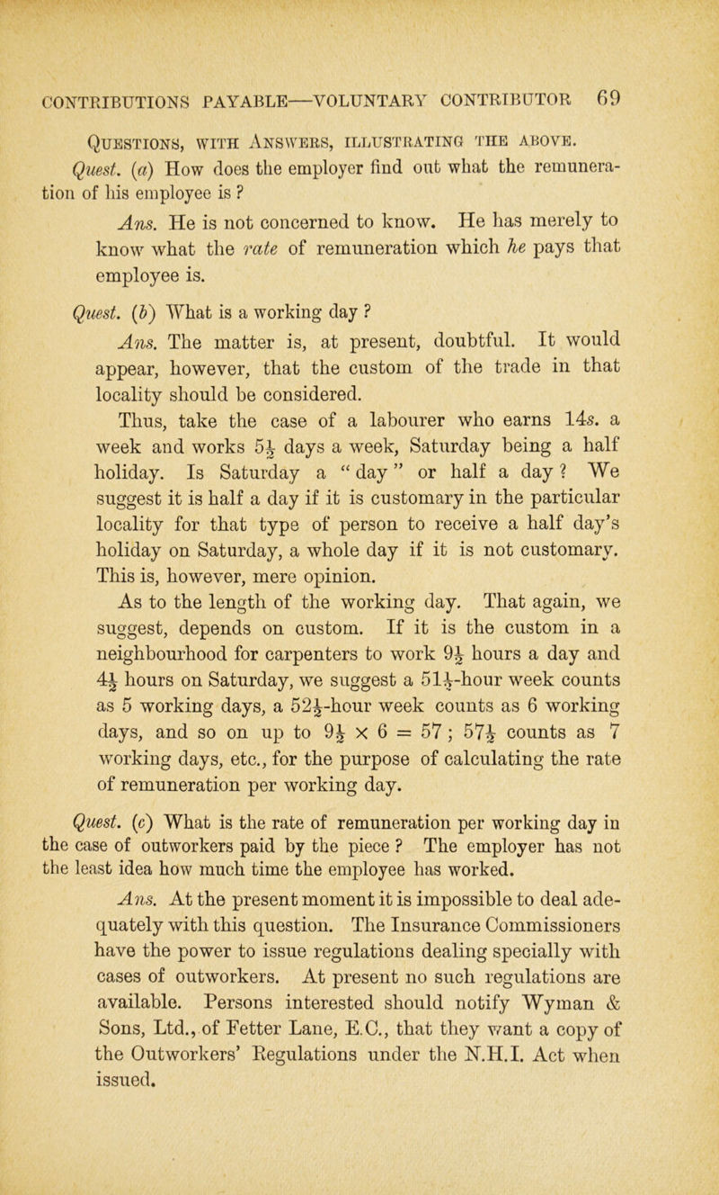 Questions, with Answers, illustrating the above. Quest, [a) How does the employer find out what the remunera- tion of his employee is ? Ans. He is not concerned to know. He has merely to know what the rate of remuneration which he pays that employee is. Quest. (b) What is a working day ? Ans. The matter is, at present, doubtful. It would appear, however, that the custom of the trade in that locality should be considered. Thus, take the case of a labourer who earns 145. a week and works 54 days a week, Saturday being a half holiday. Is Saturday a “ day ” or half a day ? We suggest it is half a day if it is customary in the particular locality for that type of person to receive a half day’s holiday on Saturday, a whole day if it is not customary. This is, however, mere opinion. As to the length of the working day. That again, we suggest, depends on custom. If it is the custom in a neighbourhood for carpenters to work 9J hours a day and 4i hours on Saturday, we suggest a 514-hour week counts as 5 working days, a 52^-hour week counts as 6 working days, and so on up to 9J x 6 = 57 ; 57J- counts as 7 working days, etc., for the purpose of calculating the rate of remuneration per working day. Quest, (c) What is the rate of remuneration per working day in the case of outworkers paid by the piece ? The employer has not the least idea how much time the employee has worked. Ans. At the present moment it is impossible to deal ade- quately with this question. The Insurance Commissioners have the power to issue regulations dealing specially with cases of outworkers. At present no such regulations are available. Persons interested should notify Wyman & Sons, Ltd., of Fetter Lane, E.C., that they want a copy of the Outworkers’ Regulations under the N.H.I. Act when issued.