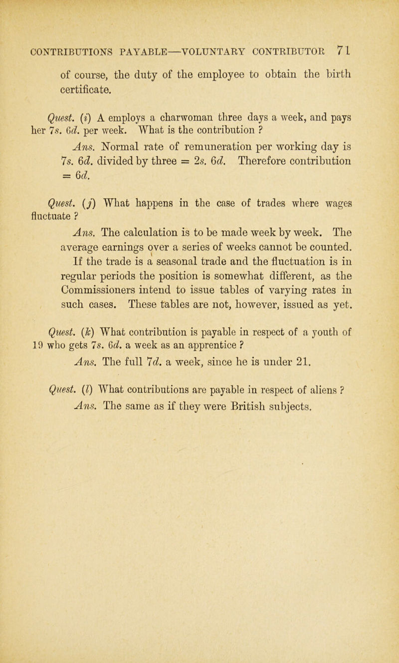 of course, the duty of the employee to obtain the birth certificate. Quest, (i) A employs a charwoman three days a week, and pays her 7s. Qd. per week. What is the contribution ? Ans. Normal rate of remuneration per working day is 7s. 6^. divided by three = 2s. 6d. Therefore contribution = 6d. Quest, (j) What happens in the case of trades where wages fluctuate ? Ans. The calculation is to be made week by week. The average earnings over a series of weeks cannot be counted. If the trade is a seasonal trade and the fluctuation is in regular periods the position is somewhat different, as the Commissioners intend to issue tables of varying rates in such cases. These tables are not, however, issued as yet. Quest. (Jc) What contribution is payable in respect of a youth of 19 who gets 7s. 6d. a week as an apprentice ? Ans. The full 7d. a week, since he is under 21. Quest. (1) What contributions are payable in respect of aliens ? Ans. The same as if they were British subjects.
