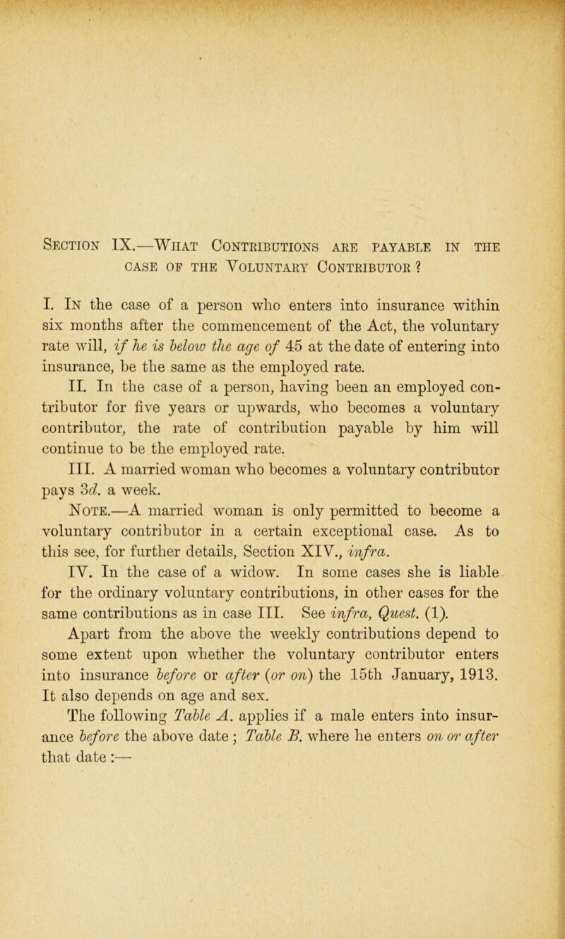 case of the Voluntary Contributor ? I. In the case of a person who enters into insurance within six months after the commencement of the Act, the voluntary rate will, if he is below the age of 45 at the date of entering into insurance, be the same as the employed rate. II. In the case of a person, having been an employed con- tributor for five years or upwards, who becomes a voluntary contributor, the rate of contribution payable by him will continue to be the employed rate. III. A married woman who becomes a voluntary contributor pays 3cl. a week. Note.—A married woman is only permitted to become a voluntary contributor in a certain exceptional case. As to this see, for further details, Section XIV., infra. IV. In the case of a widow. In some cases she is liable for the ordinary voluntary contributions, in other cases for the same contributions as in case III. See infra, Quest. (1). Apart from the above the weekly contributions depend to some extent upon whether the voluntary contributor enters into insurance before or after {or on) the 15th January, 1913. It also depends on age and sex. The following Table A. applies if a male enters into insur- ance before the above date ; Table B. where he enters on or after that date:—