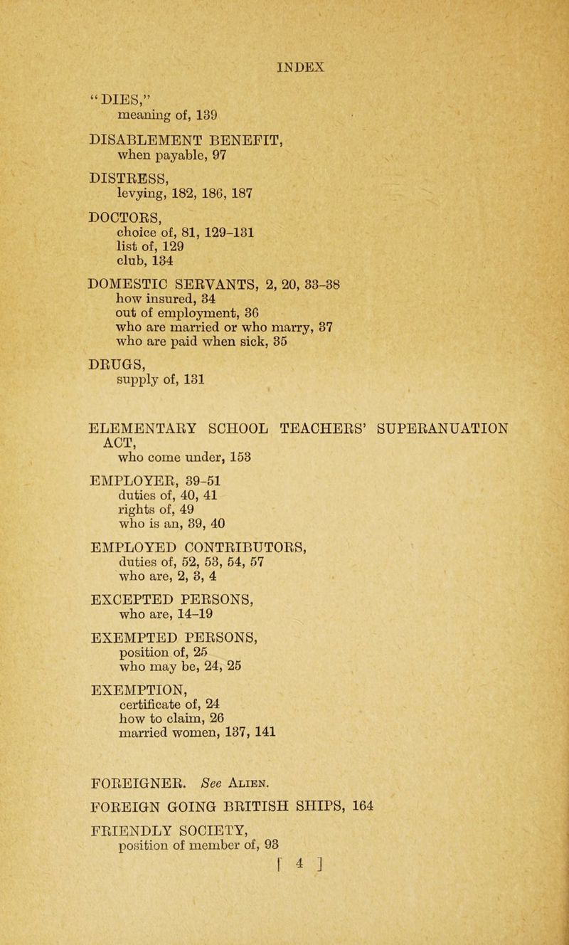 “DIES,” meaning of, 139 DISABLEMENT BENEFIT, when payable, 97 DISTRESS, levying, 182, 186, 187 DOCTORS, choice of, 81, 129-131 list of, 129 club, 134 DOMESTIC SERVANTS, 2, 20, 33-38 how insured, 34 out of employment, 36 who are married or who marry, 37 who are paid when sick, 35 DRUGS, supply of, 131 ELEMENTARY SCHOOL TEACHERS’ SUPERANUATION ACT, who come under, 153 EMPLOYER, 39-51 duties of, 40, 41 rights of, 49 who is an, 39, 40 EMPLOYED CONTRIBUTORS, duties of, 52, 53, 54, 57 who are, 2, 3, 4 EXCEPTED PERSONS, who are, 14-19 EXEMPTED PERSONS, position of, 25 who may be, 24, 25 EXEMPTION, certificate of, 24 how to claim, 26 married women, 137, 141 FOREIGNER. See Alien. FOREIGN GOING BRITISH SHIPS, 164 FRIENDLY SOCIETY, position of member of, 93