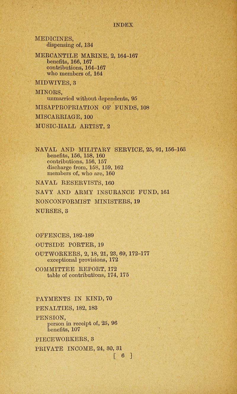 MEDICINES, dispensing of, 134 MERCANTILE MARINE, 2, 164-167 benefits, 166, 167 contributions, 164-167 who members of, 164 MIDWIVES, 3 MINORS, unmarried without dependents, 95 MISAPPROPRIATION OF FUNDS, 108 MISCARRIAGE, 100 MUSIC-HALL ARTIST, 2 NAVAL AND MILITARY SERVICE, 25, 91, 156-163 benefits, 156, 158, 160 contributions, 156, 157 discharge from, 158, 159, 162 members of, who are, 160 NAVAL RESERVISTS, 160 NAVY AND ARMY INSURANCE FUND, 161 NONCONFORMIST MINISTERS, 19 NURSES, 3 OFFENCES, 182-189 OUTSIDE PORTER, 19 OUTWORKERS, 2, 18, 21, 23, 69, 172-177 exceptional provisions, 172 COMMITTEE REPORT, 172 table of contributions, 174, 175 PAYMENTS IN KIND, 70 PENALTIES, 182, 183 PENSION, person in receipt of, 25, 96 benefits, 107 PIECEWORKERS, 3 PRIVATE INCOME, 24, 30, 31