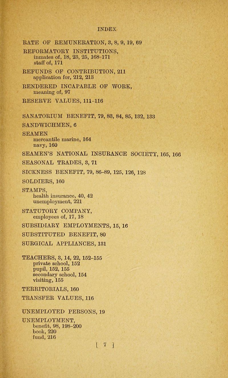 RATE OF REMUNERATION, 3, 8, 9, 19, 69 REFORMATORY INSTITUTIONS, inmates of, 18, 23, 25, 168-171 staff of, 171 REFUNDS OF CONTRIBUTION, 211 application for, 212, 213 RENDERED INCAPABLE OF WORK, meaning of, 97 RESERVE VALUES, 111-116 SANATORIUM BENEFIT, 79, 83, 84, 85, 132, 133 SANDWICHMEN, 6 SEAMEN mercantile marine, 164 navy, 160 SEAMEN’S NATIONAL INSURANCE SOCIETY, 165, 166 SEASONAL TRADES, 3, 71 SICKNESS BENEFIT, 79, 86-89, 125, 126, 128 SOLDIERS, 160 STAMPS, health insurance, 40, 42 unemployment, 221 STATUTORY COMPANY, employees of, 17, 18 SUBSIDIARY EMPLOYMENTS, 15, 16 SUBSTITUTED BENEFIT, 80 SURGICAL APPLIANCES, 131 TEACHERS, 3, 14, 22, 152-155 private school, 152 pupil, 152, 155 secondary school, 154 visiting, 155 TERRITORIALS, 160 TRANSFER VALUES, 116 UNEMPLOYED PERSONS, 19 UNEMPLOYMENT, benefit, 98, 198-200 book, 220 fund,216