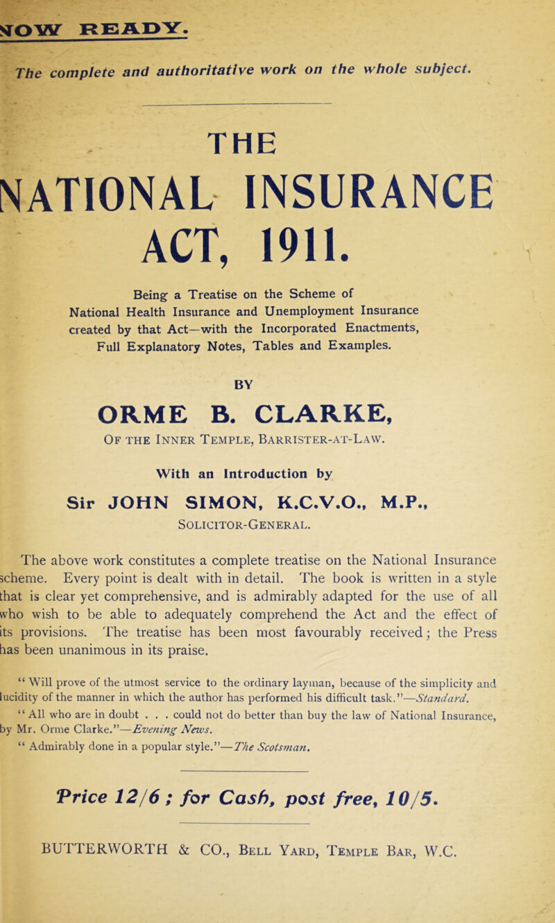The complete and authoritative work on the whole subject. THE NATIONAL INSURANCE ACT, 1911. Being a Treatise on the Scheme of National Health Insurance and Unemployment Insurance created by that Act—with the Incorporated Enactments, Full Explanatory Notes, Tables and Examples. BY ORME B. CLARKE, Of the Inner Temple, Barrister-at-Law. With an Introduction by Sir JOHN SIMON, K.C.V.O., M.P., Solicitor-General. The above work constitutes a complete treatise on the National Insurance scheme. Every point is dealt with in detail. The book is written in a style that is clear yet comprehensive, and is admirably adapted for the use of all who wish to be able to adequately comprehend the Act and the effect of its provisions. The treatise has been most favourably received; the Press has been unanimous in its praise. “ Will prove of the utmost service to the ordinary layman, because of the simplicity and lucidity of the manner in which the author has performed his difficult task.”—Standard. “All who are in doubt . . . could not do better than buy the law of National Insurance, by Mr. Orme Clarke.”—Evening News. “ Admirably done in a popular style.”—The Scotsman. Price 12/6 ; for Cash, post free, 10/5. BUTTERWORTH & CO., Bell Yard, Temple Bar, W.C.