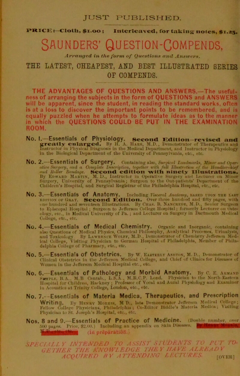JUST PUBLISHED. i PRICKt-Clotli, $100 ; Interleaved, for taking noien, $1.25. SAUNDERS’ QUESTION-COMPENDS, Arranged in the form of Question* and Atunecr*. THE LATEST, CHEAPEST, AND BEST ILLUSTKATED SERIES OF COMPENDS. THE ADVANTAGES OF QUESTIONS AND ANSWERS.—The useful- ness of arranging the subjects in the form of QUESTIONS and ANSWERS will be apparent, since the student, in reading the standard works, often is at a loss to discover the important points to be remembered, and is equally puzzled when he attempts to formulate ideas as to the manner in which the QUESTIONS COULD BE PUT IN THE EXAMINATION ROOM. No. I.—Essentials of Physiology, second Edition—revised and jjreatly enlarjje.i. By H. A. IIare, M.D., Demonstrator of Therapeutics ami Instructor in Physical Diagnosis in the Medical Department, and instructor iu Physiology in the Biological Department of the University of Pennsylvania, etc., etc. No. 2.—Essentials of Surgery. Containing also. Surgical Landmarks, Minor and Oper- ative Surgery, ami a Complete Description, together with full Illustration of the Handkerchief and Holler'Bamlage. Second edition vvitti ninety Illustrations. By Edward Martin, M. D., Instructor in Operative Surgery a ml Lecturer on Minor Surgery, University of Pennsylvania; Surgeon to the Out-patients' Department of the Children’s Hospital, and Surgical Registrar of the Philadelphia Hospital, etc., etc. No. 3.—Essentials of Anatomy. Including Vuceral Anatomy, rased vpon the last edition or Gray. Second Edition. Over three hundred and fifty pages, with one hundred and seventeen Illustrations. By Ciias. B. Nancredk, M.D., Senior Surgeon to Episcopal Hospital ; Surgeon to Jefferson College Hospital; formerly Lecturer on Oste- ology, etc., in Medical University of Pa. ; and Lecturer on Surgery in Dartmouth Medical College, etc., etc. No. 4.—Essentials of Medical Chemistry. Organic and Inorganic, containing also Questions of Medical Physics, Chemical Philosophy, Analytical Processes. Urinalysis, and Toxicology By Lawrence Svoi.ee, M.D., Demonstrator of Chemistry Jefferson Slcd- ieal College, Visiting Physician to German Hospital of Philadelphia, Member of Phila- delphia College of Pharmacy, etc., etc. No. 5.— Essential* of Obstetrics. IPr W. Easterly Ashton, M. D.. Demonstrator of Clinical Obstetrics ill the Jefferson Medical College, and Chief of Clinics for Diseases of Women in the Jefferson Medical Hospital etc., etc. No. 6.—Essentials of Pathology and Morbid Anatomy. By c. e. aumanp Sumi-i.e. B.A.. M.B Cantab., L.S.A., M.R.C.P. Lond. Physician to the North-Eastern Hospital for Children, Hackney ; Professor of Vocal and Aural Physiology and Examiner in Acoustics ut Trinity College, Loudon, etc., etc. No. 7.--Essentials of Materia Medica, Therapeutics, and Prescription Writing. By Henry Morris, M P.. late Demonstrator Jefferson Medical College; Fellow College Physicians, Philadelphia; Co-Edilor Biddle's Muteriu Medica; Visiting Physician to St. Joseph’s Hospital, etc., etc. Nos. 8 and 9.—Essentials of Practice of Medicine. (DonWo number, over WKI pages. Price, 82.00.) Including an appendix on Skin Diseases. (in prtSparatiOfi.i SPECIALLY INTENDED TO ASSISI S TL DENTS TO PIT TO- GETHER THE KNOWLEDGE THEY HAVE ALREADY ACQUIRED R V ATTENDING LECTURES- [OVER]