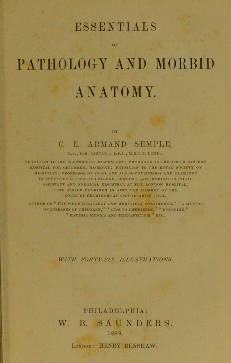 OF PATHOLOGY AND MORBID ANATOMY. BY C. E. ARM AND SEMPLE, B.A., M.B. CANTAB. ; L.9.A., M.R.C.P. LONI). ; PHYSICIAN TOTHi: BLOOMSBURY DISPENSARY; PHYSICIAN TO THE NORTH-EASTERN HOSPITAL FOR CHILDREN, HACKNEY ; PHYSICIAN TO THE ROYAL SOCIETY OF MUSICIANS; PROFESSOR OF VOCAL AND AURAL PHYSIOLOGY AND EXAMINER IN ACOUSTICS AT TRINITY’ COLLEGE, LONDON; I*ATE MEDICAL CLINICAL ASSISTANT AND SURGICAL REGISTRAR AT THE LONDON HOSPITAL; LATE SENIOR EXAMINER IN ARTS AND MEMBER OF THE COURT OF EXAMINERS AT APOTHECARIES' HALL. AUTHOR OF “THE VOICE MUSICALLY AND MEDICALLY CONSIDERED,” “ A MANUAL OF .DISEASES OF CHILDREN,” “ AIDS TO CHEMISTRY,’’ “ MEDICINE,” “MATERIA MEDICA AND THERAPEUTICS,” ETC. WITH FORTY-SIX ILLUSTRATIONS. PHILADELPHIA: W. B. SAUNDERS. 1889. London : IIENRY REN SHAW.