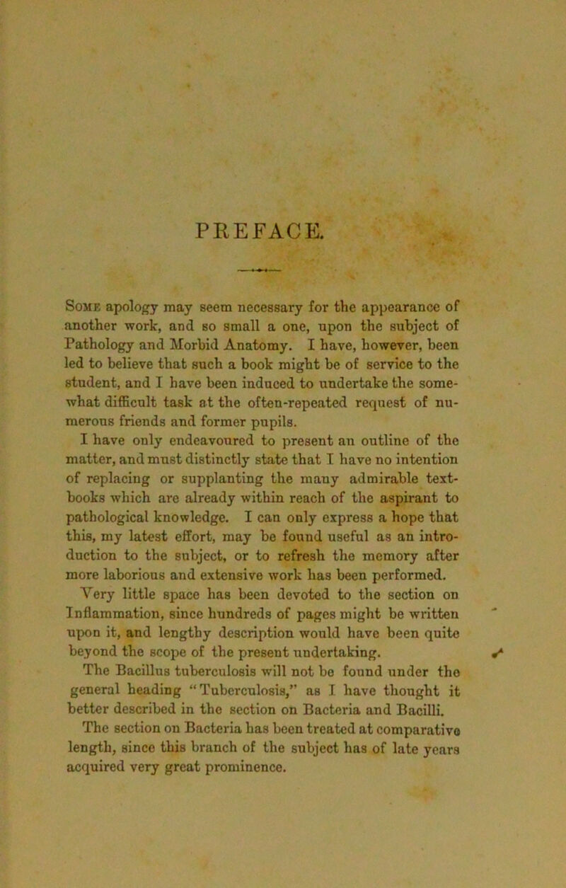 PREFACE. Some apology may seem necessary for the appearance of another work, and so small a one, npon the subject of Pathology and Morbid Anatomy. I have, however, been led to believe that such a book might be of service to the student, and I have been induced to undertake the some- what difficult task at the often-repeated request of nu- merous friends and former pupils. I have only endeavoured to present an outline of the matter, and must distinctly state that I have no intention of replacing or supplanting the many admirable text- books which are already within reach of the aspirant to pathological knowledge. I can only express a hope that this, my latest effort, may be found useful as an intro- duction to the subject, or to refresh the memory after more laborious and extensive work has been performed. Very little space has been devoted to the section on Inflammation, since hundreds of pages might be written upon it, and lengthy description would have been quite beyond the scope of the present undertaking. The Bacillus tuberculosis will not be found under the general heading “Tuberculosis,” as I have thought it better described in the section on Bacteria and Bacilli. The section on Bacteria has been treated at comparative length, since this branch of the subject has of late years acquired very great prominence.