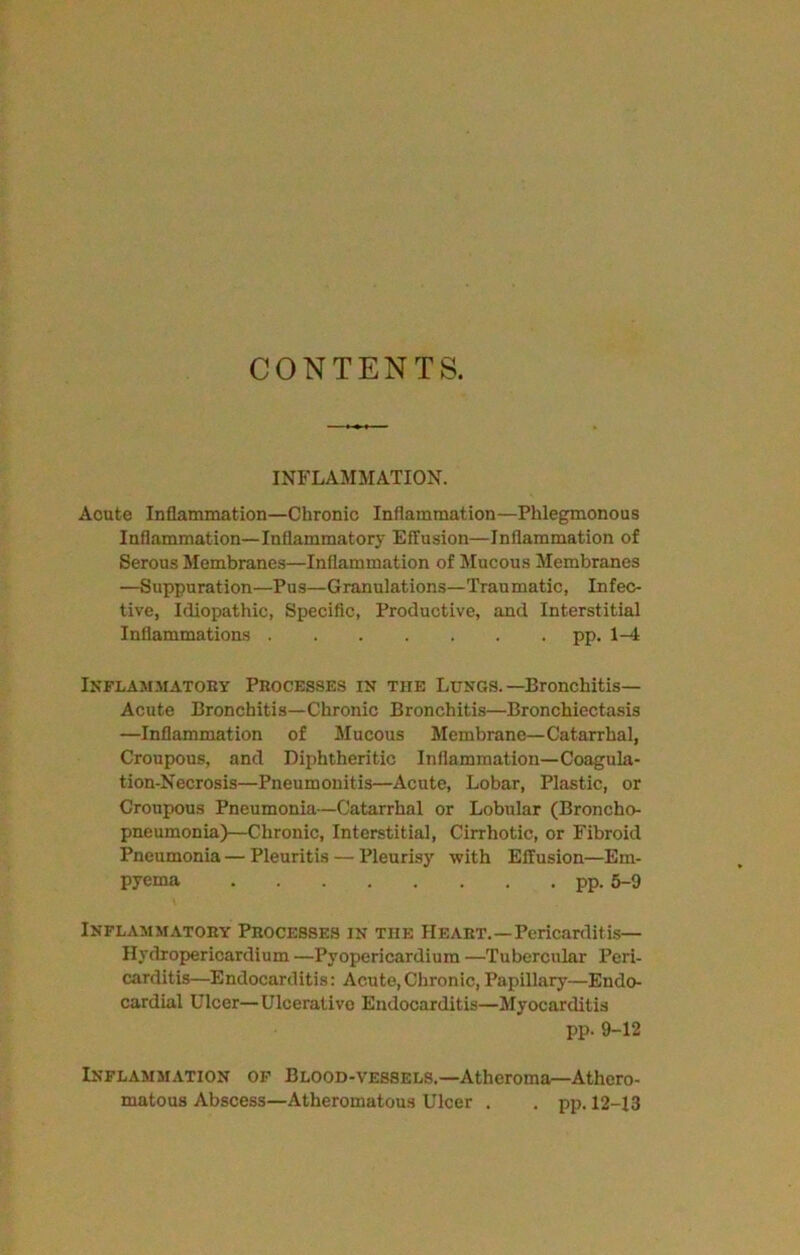 CONTENTS. INFLAMMATION. Acute Inflammation—Chronic Inflammation—Phlegmonous Inflammation—Inflammatory Effusion—Inflammation of Serous Membranes—Inflammation of Mucous Membranes —Suppuration—Pus—Granulations—Traumatic, Infec- tive, Idiopathic, Specific, Productive, and Interstitial Inflammations pp. 1-4 Inflammatory Processes in the Lungs.-Bronchitis- Acute Bronchitis—Chronic Bronchitis—Bronchiectasis —Inflammation of Mucous Membrane—Catarrhal, Croupous, and Diphtheritic Inflammation—Coagula- tion-Necrosis—Pneumonitis—Acute, Lobar, Plastic, or Croupous Pneumonia—Catarrhal or Lobular (Broncho- pneumonia)—Chronic, Interstitial, Cirrhotic, or Fibroid Pneumonia — Pleuritis — Pleurisy with Effusion—Em- pyema pp. 6-9 Inflammatory Processes in the Heart.—Pericarditis— Hydropericardium —Pyopericardium —Tubercular Peri- carditis—Endocarditis: Acute,Chronic,Papillary—Endo- cardial Ulcer—Ulcerative Endocarditis—Myocarditis pp. 9-12 Inflammation of Blood-vessels,—Atheroma—Athero- matous Abscess—Atheromatous Ulcer . . pp. 12-13