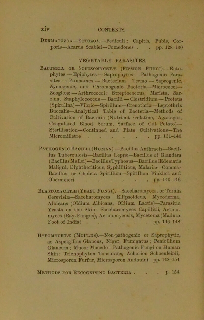 Dermatozoa—Ectozoa.—Pediculi: Capitis, Pubis, Cor- poris—Acarus Scabiei—Comedones . . pp. 128-130 VEGETABLE PARASITES. Bacteria or Schizomycet^e (Fission Fungi).—Ento- phytes — Epiphytes — Saprophytes — Pathogenic Para- sites — Ptomaines — Bacterium Termo — Saprogenic, Zymogenic, and Chromogenic Bacteria—Micrococci— Zoogloeae — Arthrococci: Streptococcus, Merista, Sar- cina, Staphylococcus — Bacilli — Clostridium — Proteus (Spirulina)—Vibrio—Spirillum—Crenothrix—Leptothrix Buccalis—Analytical Table of Bacteria—Methods of Cultivation of Bacteria (Nutrient Gelatine, Agar-agar, Coagulated Blood Serum, Surface of Cut Potato)— Sterilisation—Continued and Plate Cultivations—The Micromilletre pp. 131-140 Pathogenic Bacilli (Human).—Bacillus Anthracis—Bacil- lus Tuberculosis—Bacillus Lepra;—Bacillus of Glanders (Bacillus Mallei)—Bacillus Typhosus—Bacillus CEdematis Maligni, Diphtheriticus, Syphiliticus, Malarias—Comma- Bacillus, or Cholera Spirillum—Spirillum Finkleri and Obermeieri pp. 140-146 Blastomycet.e (Yeast Fungi).—Saccharomyces, or Torula Cerevisise—Saccharomyces Ellipsoideus, Mycoderma, Albicans (Oidium Albicans, O'idium Lactis)—Parasitic Yeasts on the Skin: Saccharomyces Capillitii, Actino- myces (Ray-Fungus), Actinomycosis, Mycetoma (Madura Foot of India) pp. 146-143 Hypomycktve (Moulds).—Non-pathogenic or Saprophytic, as Aspergillus Glaucus, Niger, Fumigatus; Penicillium Glaucum; Mucor Mucedo—Pathogenic Fungi on Human Skin: Trichophyton Tonsurans, Achorion Schoenleinii, Microsporon Furfur, Microsporon Audouini pp. 148-154 Methods for Recognising Bacteria . . p. 154