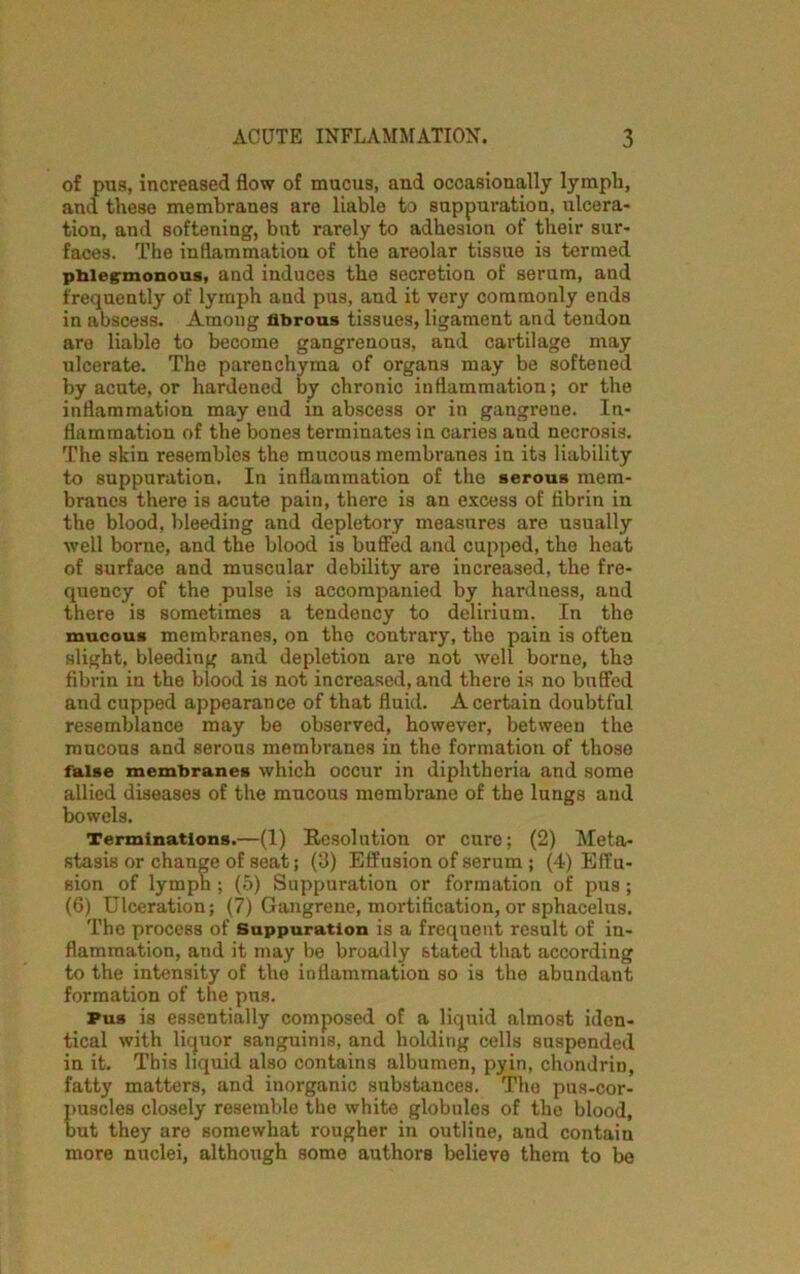 of pus, increased flow of mucus, and occasionally lymph, and these membranes are liable to suppuration, ulcera- tion, and softening, but rarely to adhesion of their sur- faces. The inflammation of the areolar tissue is termed phlegmonous, and induces the secretion of serum, and frequently of lymph and pus, and it very commonly ends in abscess. Among fibrous tissues, ligament and tendon are liable to become gangrenous, and cartilage may ulcerate. The parenchyma of organs may be softened by acute, or hardened by chronic inflammation; or the inflammation may end in abscess or in gangrene. In- flammation of the bones terminates in caries and necrosis. The skin resembles the mucous membranes in its liability to suppuration. In inflammation of the serous mem- branes there is acute pain, there is an excess of flbrin in the blood, bleeding and depletory measures are usually well borne, and the blood is buffed and cupped, the heat of surface and muscular debility are increased, the fre- quency of the pulse is accompanied by hardness, and there is sometimes a tendency to delirium. In the mucous membranes, on tho contrary, the pain is often slight, bleeding and depletion are not well borne, the fibrin in the blood is not increased, and there is no buffed and cupped appearance of that fluid. A certain doubtful resemblance may be observed, however, between the mucous and serous membranes in the formation of those false membranes which occur in diphtheria and some allied diseases of the mucous membrane of the lungs and bowels. Terminations.—(1) Resolution or cure; (2) Meta- stasis or change of seat; (3) Effusion of serum ; (4) Effu- sion of lymph ; (5) Suppuration or formation of pus ; (6) Ulceration; (7) Gangrene, mortification, or sphacelus. The process of Suppuration is a frequent result of in- flammation, and it may be broadly stated that according to the intensity of the inflammation so is the abundant formation of the pns. Pus is essentially composed of a liquid almost iden- tical with liquor sanguinis, and holding cells suspended in it. This liquid also contains albumen, pyin, chondrin, fatty matters, and inorganic substances. The pus-cor- puscles closely resemble the white globules of the blood, but they are somewhat rougher in outline, and contain more nuclei, although some authors believe them to be