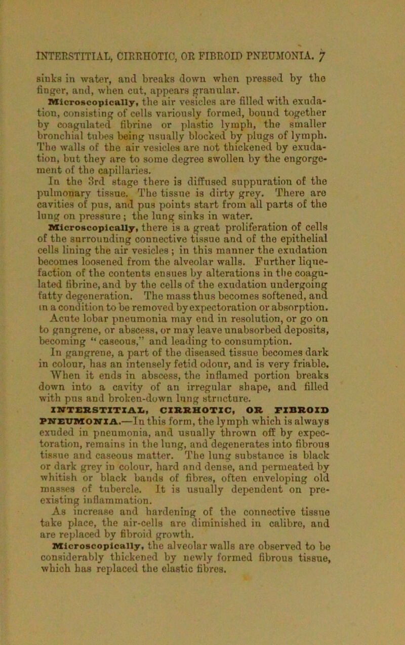 sinks in water, and breaks down when pressed by the finger, and, when cut, appears granular. Microscopically, the air vesicles are filled with exuda- tion, consisting of cells variously formed, bound together by coagulated fibrine or plastic lymph, the smaller bronchial tubes being usually blocked by plugs of lymph. The walls of the air vesicles are not thickened by exuda- tion, but they are to some degree swollen by the engorge- ment of the capillaries. In the 3rd stage there is diffused suppuration of the pulmonary tissue. The tissue is dirty grey. There are cavities of pus, and pus points start from all parts of the lung on pressure; the lung sinks in water. Microscopically, there is a great proliferation of cells of the surrounding connective tissue and of the epithelial cells lining the air vesicles ; in this manner the exudation becomes loosened from the alveolar walls. Further lique- faction of the contents ensues by alterations in the coagu- lated fibrine, and by the cells of the exudation undergoing fatty degeneration. The mass thus becomes softened, and in a condition to be removed by expectoration or absorption. Acute lobar pneumonia may end in resolution, or go on to gangrene, or abscess, or may leave unabsorbed deposits, becoming “ caseous,” and leading to consumption. In gangrene, a paid of the diseased tissue becomes dark in colour, has an intensely fetid odonr, and is very friable. When it ends in abscess, the inflamed portion breaks down into a cavity of an irregular shape, and filled with pus and broken-down lung structure. INTERSTITIAL, CIRRHOTIC, OR FIBROID pneumonia.—In this form, the lymph which is always exuded in pneumonia, and usually thrown off by expec- toration, remains in the lung, and degenerates into fibrous tissue and caseous matter. The lung substance is black or dark grey in colour, hard and dense, and permeated by whitish or black bands of fibres, often enveloping old masses of tubercle. It is usually dependent on pre- existing inflammation. As increase and hardening of the connective tissue take place, the air-cells are diminished in calibre, and are replaced by fibroid growth. Microscopically, the alveolar walls are observed to be considerably thickened by newly formed fibrous tissue, which has replaced the elastic fibres.