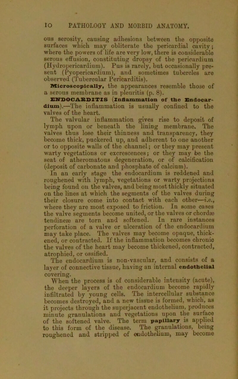 ous serosity, causing adhesions between the opposite surfaces which may obliterate the pericardial cavity; where the powers of life are very low, there is considerable serous effusion, constituting dropsy of the pericardium (Hydropericardium). Pus is rarely, but occasionally pre- sent (Pyopericardium), and sometimes tubercles are observed (Tubercular Pericarditis). Microscopically, the appearances resemble those of a serous membrane as in pleuritis (p. 8). ENDOCARDITIS (inflammation of the Endocar- dium).—The inflammation is usually confined to the valves of the heart. The valvular inflammation gives rise to deposit of lymph upon or beneath the lining membrane. The valves thus lose their thinness and transparency, they become thick, puckered up, and adherent to one another or to opposite walls of the channel; or they may present warty vegetations or excrescences; or they may be the seat of atheromatous degeneration, or of calcification (deposit of carbonate and phosphate of calcium). In an early stage the endocardium is reddened and roughened with lymph, vegetations or warty projections being found on the valves, and being most thickly situated on the lines at which the segments of the valves during their closure come into contact with each other—i.e., where they are most exposed to friction. In some cases the valve segments become united, or the valves or chord® tendinese are torn and softened. In rare instances perforation of a valve or ulceration of the endocardium may take place. The valves may become opaque, thick- ened, or contracted. If the inflammation becomes chronic the valves of the heart may become thickened, contracted, atrophied, or ossified. The endocardium is non-vascular, and consists of a layer of connective tissue, having an internal endothelial covering. When the process is of considerable intensity (acute), the deeper layers of the endocardium become rapidly infiltrated by young cells. The intercellular substance becomes destroyed, and a new tissue is formed, which, as it projects through the superjacent endothelium, produces minute granulations and vegetations upon the surface of the softened valve. The term papillary is applied to this form of the disease. The granulations, being roughened and stripped of endothelium, may become
