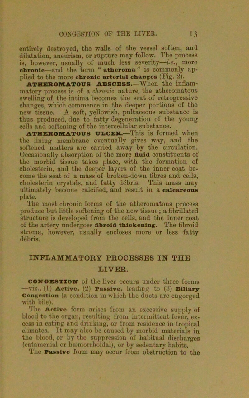 entirely destroyed, the ■walls of the vessel soften, and dilatation, aneurism, or rupture may follow. The process is, however, usually of much less severity—i-e., more chronic—and the term “ atheroma ” is commonly ap- plied to the more chronic arterial changes (Fig. 2). atheromatous abscess.—When the inflam- matory process is of a chronic nature, the atheromatous swelling of the intima becomes the seat of retrogressive changes, which commence in the deeper portions of the new tissue. A soft, yellowish, pultaceous substance is thus produced, due to fatty degeneration of the young cells and softening of the intercellular substance. atheromatous ULCER.—This is formed when the liniug membrane eventually gives way, and the softened matters are carried away by the circulation. Occasionally absorption of the more fluid constituents of the morbid tissue takes place, with the formation of cholesterin, and the deeper layers of the inner coat be- come the seat of a mass of broken-down fibres and cells, cholesterin crystals, and fatty debris. This mass may ultimately become calcified, and result in a calcareous plate. The most chronic forms of the atheromatous process produce but little softening of the new tissue; a fibrillated structure is developed from the cells, and the inner coat of the artery undergoes fibroid thickening. The fibroid stroma, however, usually encloses more or less fatty debris. INFLAMMATORY PROCESSES IN THE LIVER. congestion of the liver occurs under three forms —viz., (1) Active, (2) Passive, leading to (3) Biliary Congestion (a condition in which the ducts are engorged with bile). The Active form arises from an excessive supply of blood to the organ, resulting from intermittent fever, ex- cess in eating and drinking, or from residence in tropical climates. It may also be caused by morbid materials in the blood, or by the suppression of habitual discharges (catamenial or bamiorrhoidal), or by sedentary habits. The Passive form may occur from obstruction to the