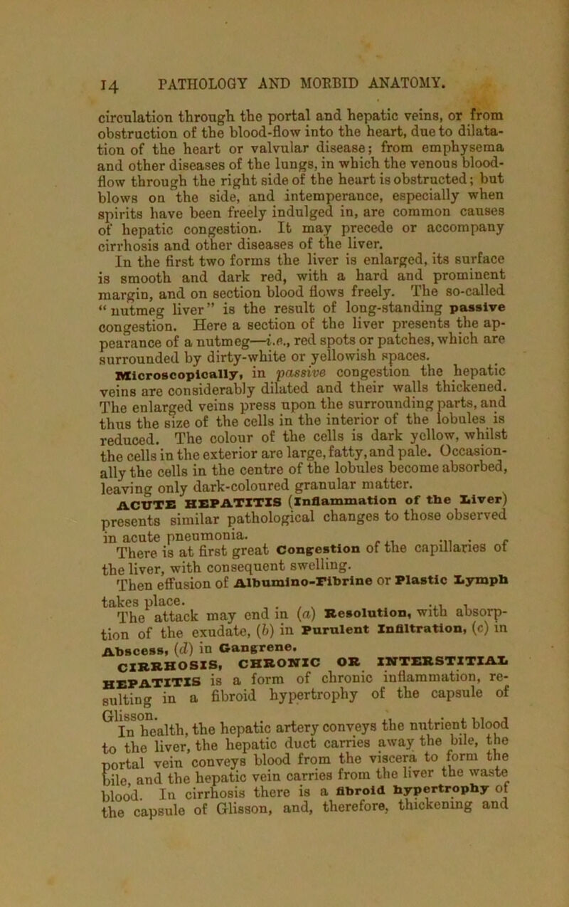 circulation through the portal and hepatic veins, or from obstruction of the blood-flow into the heart, due to dilata- tion of the heart or valvular disease; from emphysema and other diseases of the lungs, in which the venous blood- flow through the right side of the heart is obstructed; but blows on the side, and intemperance, especially when spirits have been freely indulged in, are common causes of hepatic congestion. It may precede or accompany cirrhosis and other diseases of the liver. In the first two forms the liver is enlarged, its surface is smooth and dark red, with a hard and prominent margin, and on section blood flows freely. The so-called “ nutmeg liver ” is the result of long-standing passive congestion. Here a section of the liver presents the ap- pearance of a nutmeg—i.fi., red spots or patches, which are surrounded by dirty-white or yellowish spaces. Microscopically, in passive congestion the hepatic veins are considerably dilated and their walls thickened. The enlarged veins press upon the surrounding parts, and thus the size of the cells in the interior of the lobules is reduced. The colour of the cells is dark yellow, whilst the cells in the exterior are large, fatty, and pale. Occasion- ally the cells in the centre of the lobules become absorbed, leaving only dark-coloured granular matter. ACUTE HEPATITIS (inflammation of the liver) presents similar pathological changes to those observed in acute pneumonia. , There is at first great congestion of the capillaries ot the liver, with consequent swelling. Then effusion of Albumino-Fibrine or Plastic lymph takes place. „ . . . ... , The attack may end in (a) Resolution, with absorp- tion of the exudate, (6) in Purulent Infiltration, (c) in Abscess, (cl) in Gangrene, CIRRHOSIS, CHRONIC OR INTERSTITIAI hepatitis is a form of chronic inflammation, re- sulting in a fibroid hypertrophy of the capsule of G In health, the hepatic artery conveys the nutrient blood to the liver, the hepatic duct carries away the bile, the portal vein conveys blood from the viscera to form the bile and the hepatic vein carries from the liver the waste blood. In cirrhosis there is a fibroid hypertrophy of the capsule of Glisson, and, therefore, thickening and