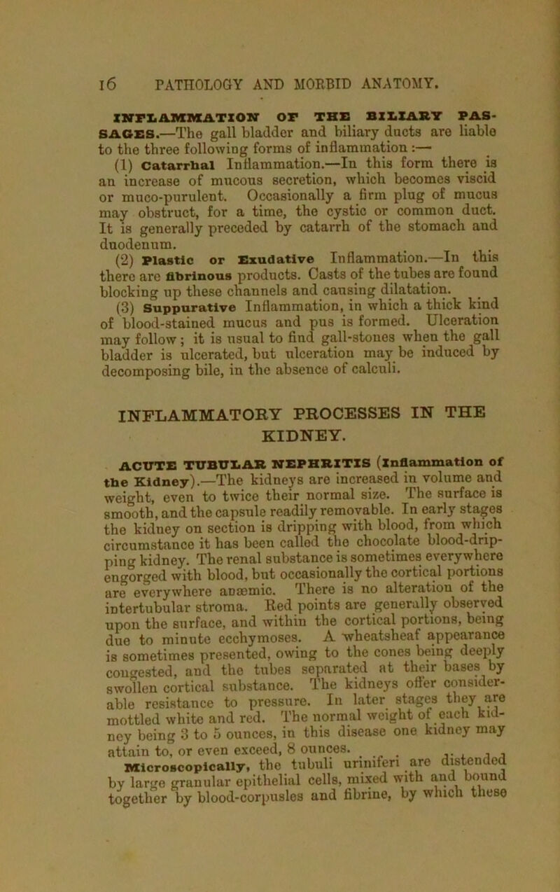 INFLAMMATION OF THE BILIARY PAS- SAGES.—The gall bladder and biliary ducts are liable to the three following forms of inflammation:— (1) Catarrhal Inflammation.—In this form there is an increase of mucous secretion, which becomes viscid or muco-purulent. Occasionally a firm plug of mucus may obstruct, for a time, the cystic or common duct. It is generally preceded by catarrh of the stomach and duodenum. (2) Plastic or Exudative Inflammation.—In this there are fibrinous products. Oasts of the tubes are found blocking up these channels and causing dilatation. (3) Suppurative Inflammation, in which a thick kind of blood-stained mucus and pus is formed. Ulceration may follow ; it is usual to find gall-stones when the gall bladder is ulcerated, but ulceration may be induced by decomposing bile, in the absence of calculi. INFLAMMATORY PROCESSES IN THE KIDNEY. ACUTE TUBULAR NEPHRITIS (inflammation of the Kidney).—The kidneys are increased in volume and weight, even to twice their normal size. The surface is smooth, and the capsule readily removable. In early stages the kidney on section is dripping with blood, from which circumstance it has been called the chocolate blood-drip- ping kidney. The renal substance is sometimes everywhere engorged with blood, but occasionally the cortical portions are everywhere anaemic. There is no alteration of the intertubular stroma. Red points are generally observed upon the surface, and within the cortical portions, being due to minute ecchymoses. A wheatsheaf appearance is sometimes presented, owing to the cones being deeply congested, and the tubes separated at their bases by swollen cortical substance. The kidneys offer consider- able resistance to pressure. In later stages they are mottled white and red. The normal weight of each kid- ney being 3 to 5 ounces, in this disease one kidney may attain to, or even exceed, 8 ounces. microscopically, the tubuli unnifen arc distended by large granular epithelial cells, mixed with and bound together by blood-corpusles and fibrine, by which these