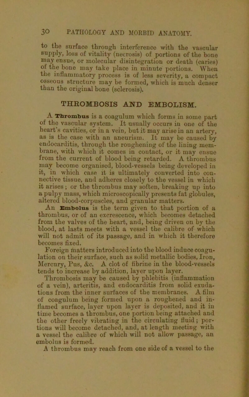 to the surface through interference with the vascular supply, loss of vitality (necrosis) of portions of the bone may ensue, or molecular disintegration or death (caries) of the bone may take place in minute portions. When the inflammatory process is of less severity, a compact osseous structure may be formed, which is much denser than the original bone (sclerosis). THROMBOSIS AND EMBOLISM. A Thrombus is a coagulum which forms in some part of the vascular system. It usually occurs in one of the heart’s cavities, or in a vein, but it may arise in an artery, as is the case with an aneurism. It may be caused by endocarditis, through the roughening of the lining mem- brane, with which it comes in contact, or it may ensue from the current of blood being retarded. A thrombus may become organised, blood-vessels being developed in it, in which case it is ultimately converted into con- nective tissue, and adheres closely to the vessel in which it arises ; or the thrombus may soften, breaking up into a pulpy mass, which microscopically presents fat globules, altered blood-corpuscles, and granular matters. An Embolus is the term given to that portion of a thrombus, or of an excrescence, which becomes detached from the valves of the heart, and, being driven on by the blood, at lasts meets with a vessel the calibre of which will not admit of its passage, and in which it therefore becomes fixed. Foreign matters introduced into the blood induce coagu- lation on their surface, such as solid metallic bodies, Iron, Mercury, Pus, &c. A clot of fibrine in the blood-vessels tends to increase by addition, layer upon layer. Thrombosis may be caused by phlebitis (inflammation of a vein), arteritis, and endocarditis from solid exuda- tions from the inner surfaces of the membranes. A film of coagulum being formed upon a roughened and in- flamed surface, layer upon layer is deposited, and it in time becomes a thrombus, one portion being attached and the other freely vibrating in the circulating fluid; por- tions will become detached, and, at length meeting with a vessel the calibre of which will not allow passage, an embolus is formed. A thrombus may reach from one side of a vessel to the