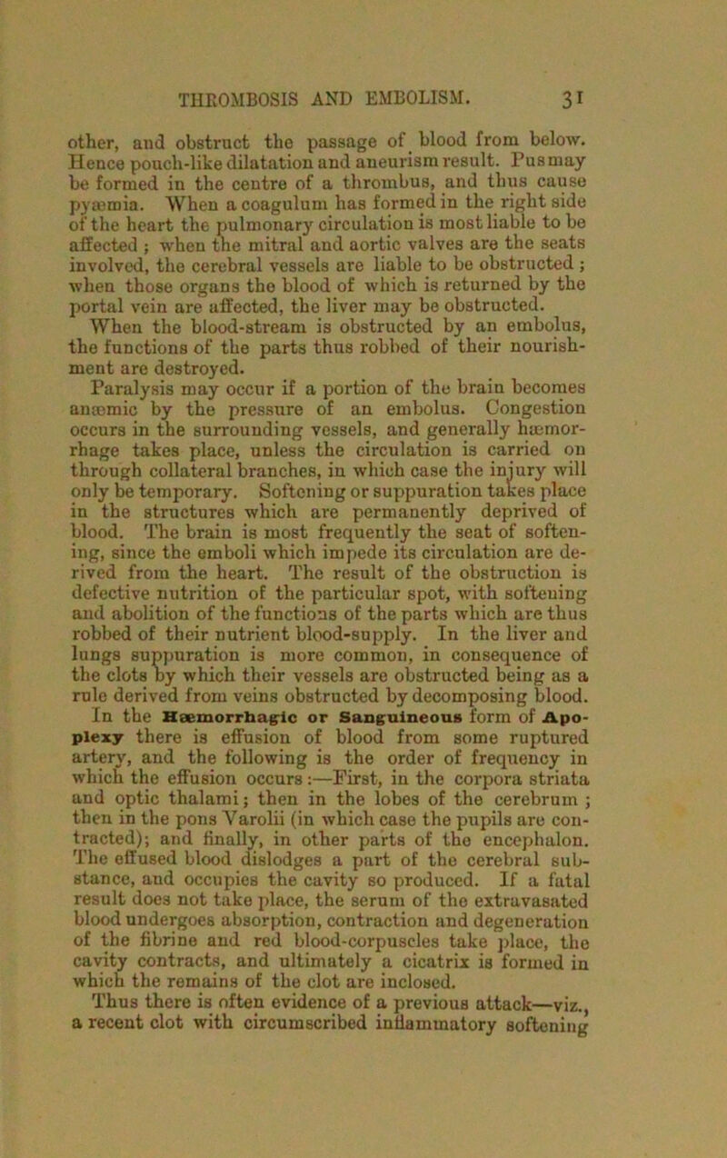 other, and obstruct the passage of blood from below. Hence pouch-like dilatation and aneurism result. Pus may be formed in the centre of a thrombus, and thus cause pyaemia. When a coagulum has formed in the right side of the heart the pulmonary circulation is most liable to be affected ; when the mitral and aortic valves are the seats involved, the cerebral vessels are liable to be obstructed ; when those organs the blood of which is returned by the portal vein are affected, the liver may be obstructed. When the blood-stream is obstructed by an embolus, the functions of the parts thus robbed of their nourish- ment are destroyed. Paralysis may occur if a portion of the brain becomes anaemic by the pressure of an embolus. Congestion occurs in the surrounding vessels, and generally haemor- rhage takes place, unless the circulation is carried on through collateral branches, in which case the injury will only be temporary. Softening or suppuration takes place in the structures which are permanently deprived of blood. The brain is most frequently the seat of soften- ing, since the emboli which impede its circulation are de- rived from the heart. The result of the obstruction is defective nutrition of the particular spot, with softening and abolition of the functions of the parts which are thus robbed of their nutrient blood-supply. In the liver and lungs suppuration is more common, in consequence of the clots by which their vessels are obstructed being as a rule derived from veins obstructed by decomposing blood. In the Haemorrhagic or Sanguineous form of Apo- plexy there is effusion of blood from some ruptured artery, and the following is the order of frequency in which the effusion occurs:—First, in the corpora striata and optic thalami; then in the lobes of the cerebrum ; then in the pons Yarolii (in which case the pupils are con- tracted); and finally, in other parts of the encephalon. The effused blood dislodges a part of the cerebral sub- stance, and occupies the cavity so produced. If a fatal result does not take place, the serum of the extravasated blood undergoes absorption, contraction and degeneration of the fibrine and red blood-corpuscles take place, the cavity contracts, and ultimately a cicatrix is formed in which the remains of the clot are inclosed. Thus there is often evidence of a previous attack—viz., a recent clot with circumscribed inflammatory softening