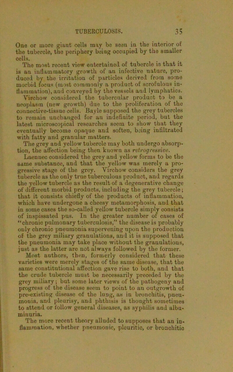 One or more giant cells may be seen in the interior of the tubercle, the periphery being occupied by the smaller cells. The most recent view entertained of tubercle ia that it is an inflammatory growth of an infective nature, pro- duced by the irritation of particles derived from some morbid focus (most commonly a product of scrofulous in- flammation), and conveyed by the vessels and lymphatics. Virchow considered the tubercular product to be a neoplasm (new growth) due to the proliferation of the connective-tissue cells. Bayle supposed the grey tubercles to remain unchanged for an indefinite period, but the latest microscopical researches seem to show that they eventually become opaque and soften, being infiltrated with fatty and granular matters. The grey and yellow tubercle may both undergo absorp- tion, the affection being then known as retrogressive. Laennec considered the grey and yellow forms to be the same substance, and that the yellow was merely a pro- gressive stage of the grey. Virchow considers the grey tubercle as the only true tuberculous product, and regards the yellow tubercle as the result of a degenerative change of different morbid products, including the grey tubercle; that it consists chiefly of the products of inflammation, which have undergone a cheesy metamorphosis, and that in some cases the so-called yellow tubercle simply consists of inspissated pus. In the greater number of cases of “chronic pulmonary tuberculosis,” the disease is probably only chronic pneumonia superveuing upon the production of the grey miliary granulations, and it is supposed that the pneumonia may take place without the granulatious, just as the latter are not always followed by the former. Most authors, then, formerly considered that these varieties were merely stages of the same disease, that the same constitutional affection gave rise to both, and that the crude tubercle must be necessarily preceded by the grey miliary; but some later views of the pathogeny and progress of the disease seem to point to an outgrowth of pre-existing disease of the lung, as in bronchitis, pneu- monia, and pleurisy, and phthisis is thought sometimes to attend or follow general diseases, as syphilis and albu- minuria. The more recent theory alluded to supposes that an in- flammation, whether pneumonic, pleuritic, or bronchitic