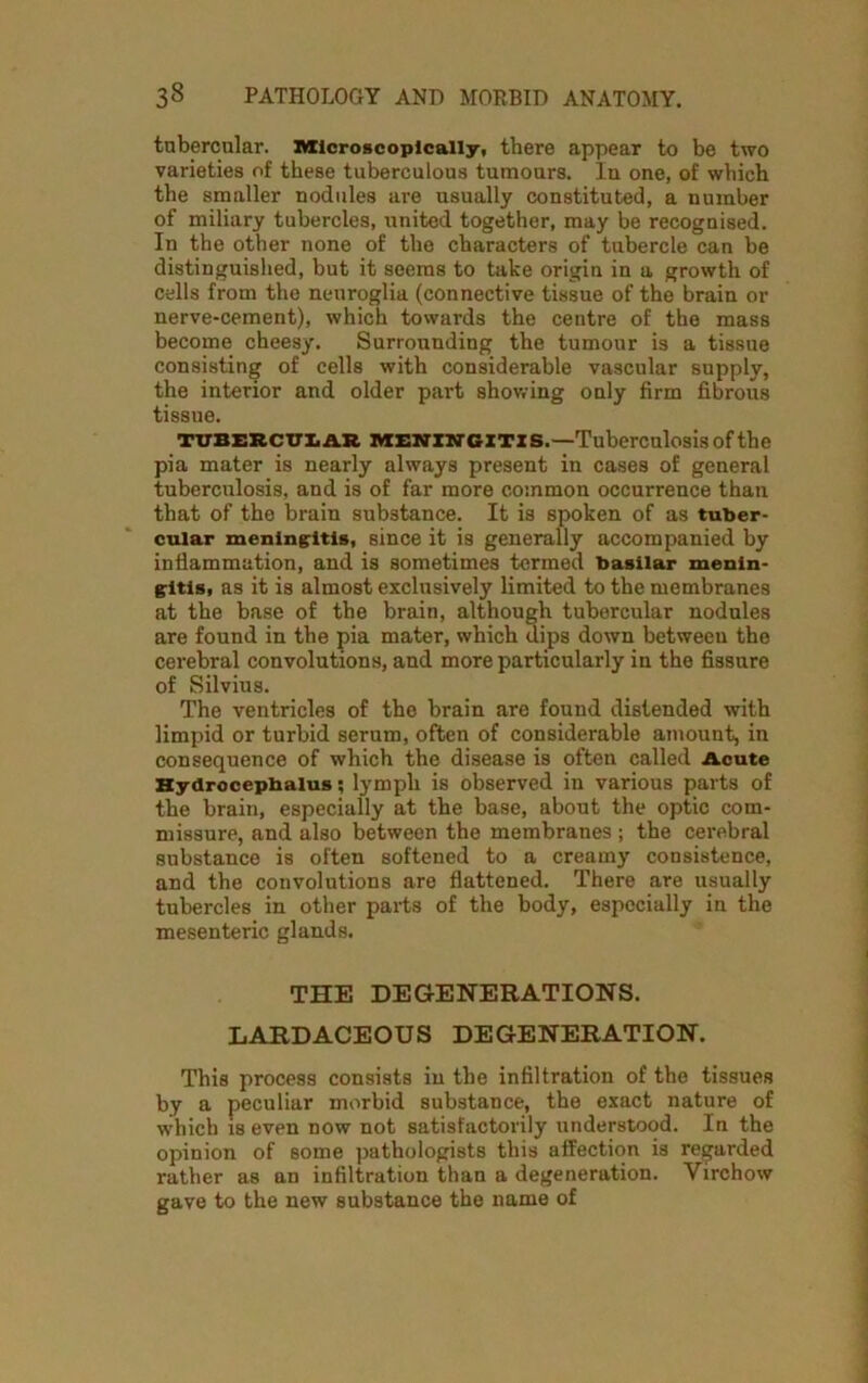 tubercular. Microscopically, there appear to be two varieties of these tuberculous tumours. In one, of which the smaller nodules are usually constituted, a number of miliary tubercles, united together, may be recognised. In the other none of the characters of tubercle can be distinguished, but it seems to take origin in a growth of cells from the neuroglia (connective tissue of the brain or nerve-cement), which towards the centre of the mass become cheesy. Surrounding the tumour is a tissue consisting of cells with considerable vascular supply, the interior and older part showing only firm fibrous tissue. tubercular MENINGITIS.—Tuberculosis of the pia mater is nearly always present in cases of general tuberculosis, and is of far more common occurrence than that of the brain substance. It is spoken of as tuber- cular meningitis, since it is generally accompanied by inflammation, and is sometimes termed basilar menin- gitis, as it is almost exclusively limited to the membranes at the base of tbe brain, although tubercular nodules are found in the pia mater, which dips down between the cerebral convolutions, and more particularly in the fissure of Silvius. The ventricles of the brain are found distended with limpid or turbid serum, often of considerable amount, in consequence of which the disease is often called Acute Hydrocephalus; lymph is observed in various pai’ts of the brain, especially at the base, about the optic com- missure, and also between the membranes ; the cerebral substance is often softened to a creamy consistence, and the convolutions are flattened. There are usually tubercles in other parts of the body, especially in the mesenteric glands. THE DEGENERATIONS. LARDACEOUS DEGENERATION. This process consists in the infiltration of the tissues by a peculiar morbid substance, the exact nature of which is even now not satisfactorily understood. In the opinion of some pathologists this affection is regarded rather as an infiltration than a degeneration. Yirchow gave to the new substance the name of