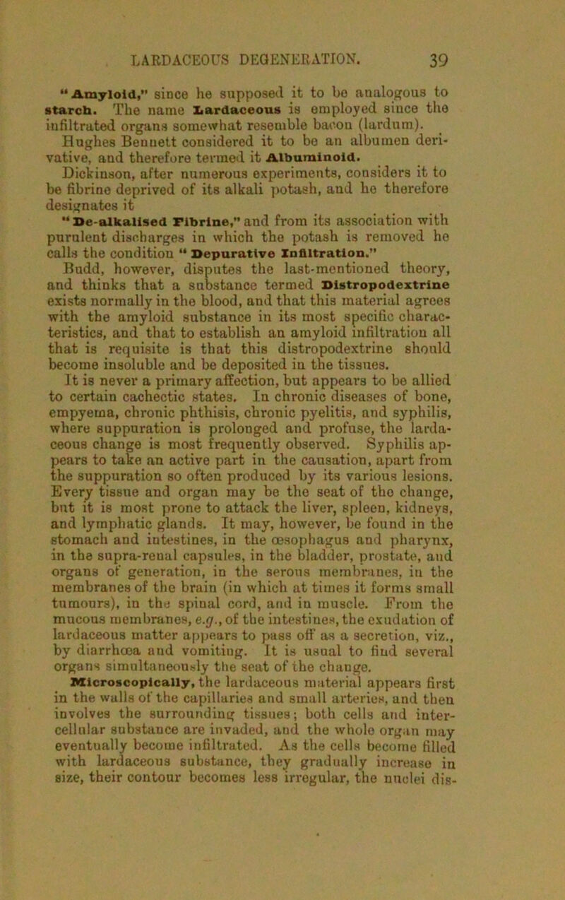 “Amyloid, since he supposed it to be analogous to starch. The name x.ardaceous is employed since the infiltrated organs somewhat resemblo bacon (lardum). Hughes Bennett considered it to be an albumen deri- vative, and therefore termed it Albuminoid. Dickinson, after numerous experiments, considers it to be fibrino deprived of its alkali potash, and he therefore designates it “ Se-alkalised Fibrine,” and from its association with purulent discharges in which the potash is removed he calls the condition “ Depurative Infiltration.” Bndd, however, disputes the last-mentioned theory, and thinks that a substance termed Distropodextrine exists normally in the blood, and that this material agrees with the amyloid substance in its most specific charac- teristics, and that to establish an amyloid infiltration all that is requisite is that this distropodextrine should become insoluble and be deposited in the tissues. It is never a primary affection, but appears to be allied to certain cachectic states. In chronic diseases of bone, empyema, chronic phthisis, chronic pyelitis, and syphilis, where suppuration is prolonged and profuse, the Iarda* ceous change is most frequently observed. Syphilis ap- pears to take an active part in the causation, apart from the suppuration so often produced by its various lesions. Every tissue and organ may be the seat of tho change, bnt it is most prone to attack the liver, spleen, kidneys, and lymphatic glands. It may, however, be found in the stomach and intestines, in the oesophagus and pharynx, in the supra-reual capsules, in the bladder, prostate, and organs of generation, in the serous membranes, in the membranes of the brain (in which at times it forms small tumours), in the spinal cord, and in muscle. From the mucous membranes, e.g., of the intestines, the exudation of lardaceous matter appears to pass off as a secretion, viz., by diarrhoea and vomiting. It is usual to find several organs simultaneously the seat of the change. Microscopically, the lardaceous material appears first in the walls of the capillaries and small arteries, and then involves the surrounding tissues; both cells and inter- cellular substance are invaded, and the whole organ may eventually become infiltrated. As the cells become filled with lardaceous substance, they gradually increase in size, their contour becomes less irregular, the nuclei dis-