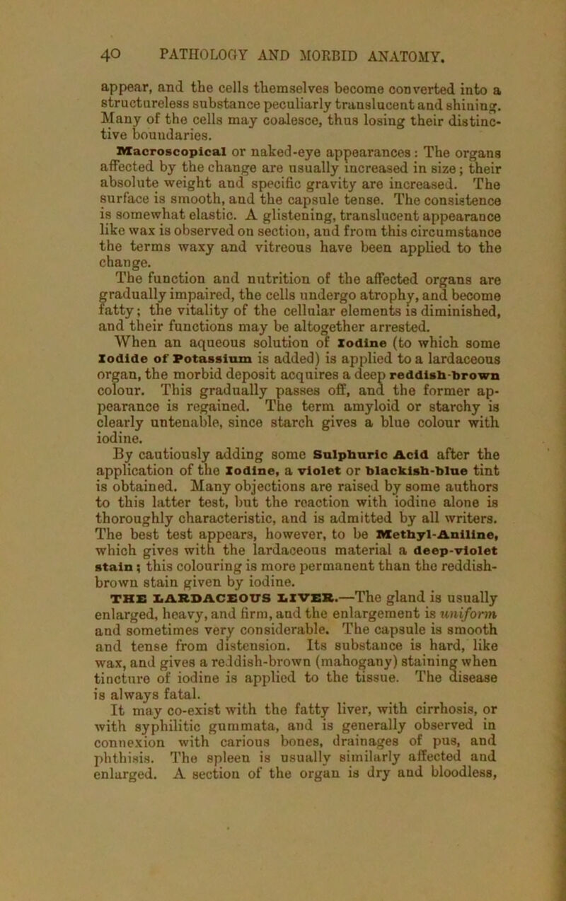 appear, and the cells themselves become converted into a structureless substance peculiarly translucent and shining. Many of the cells may coalesce, thus losing their distinc- tive boundaries. niacroscopicai or naked-eye appearances : The organs affected by the change are usually increased in size; their absolute weight and specific gravity are increased. The surface is smooth, and the capsule tense. The consistence is somewhat elastic. A glistening, translucent appearance like wax is observed on section, and from this circumstance the terms waxy and vitreous have been applied to the change. The function and nutrition of the affected organs are gradually impaired, the cells undergo atrophy, and become fatty; the vitality of the cellular elements is diminished, and their functions may be altogether arrested. When an aqueous solution of Iodine (to which some iodide of Potassium is added) is applied to a lardaceous organ, the morbid deposit acquires a deep reddish-brown colour. This gradually passes off, and the former ap- pearance is regained. The term amyloid or starchy is clearly untenable, since starch gives a blue colour with iodine. By cautiously adding some Sulphuric Acid after the application of the Xodine, a violet or blackish-blue tint is obtained. Many objections are raised by some authors to this latter test, but the reaction with iodine alone is thoroughly characteristic, and is admitted by all writers. The best test appears, however, to be Methyl-Aniline, which gives with the lardaceous material a deep-violet stain 5 this colouring is more permanent than the reddish- brown stain given by iodine. the lardaceous liver.—The gland is usually enlarged, heavy, and firm, and the enlargement is uniform and sometimes very considerable. The capsule is smooth and tense from distension. Its substance is hard, like wax, and gives a reddish-brown (mahogany) staining when tincture of iodine is applied to the tissue. The disease is always fatal. It may co-exist with the fatty liver, with cirrhosis, or with syphilitic gummata, and is generally observed in connexion with carious bones, drainages of pus, and phthisis. The spleen is usually similarly affected and enlarged. A section of the organ is dry and bloodless,