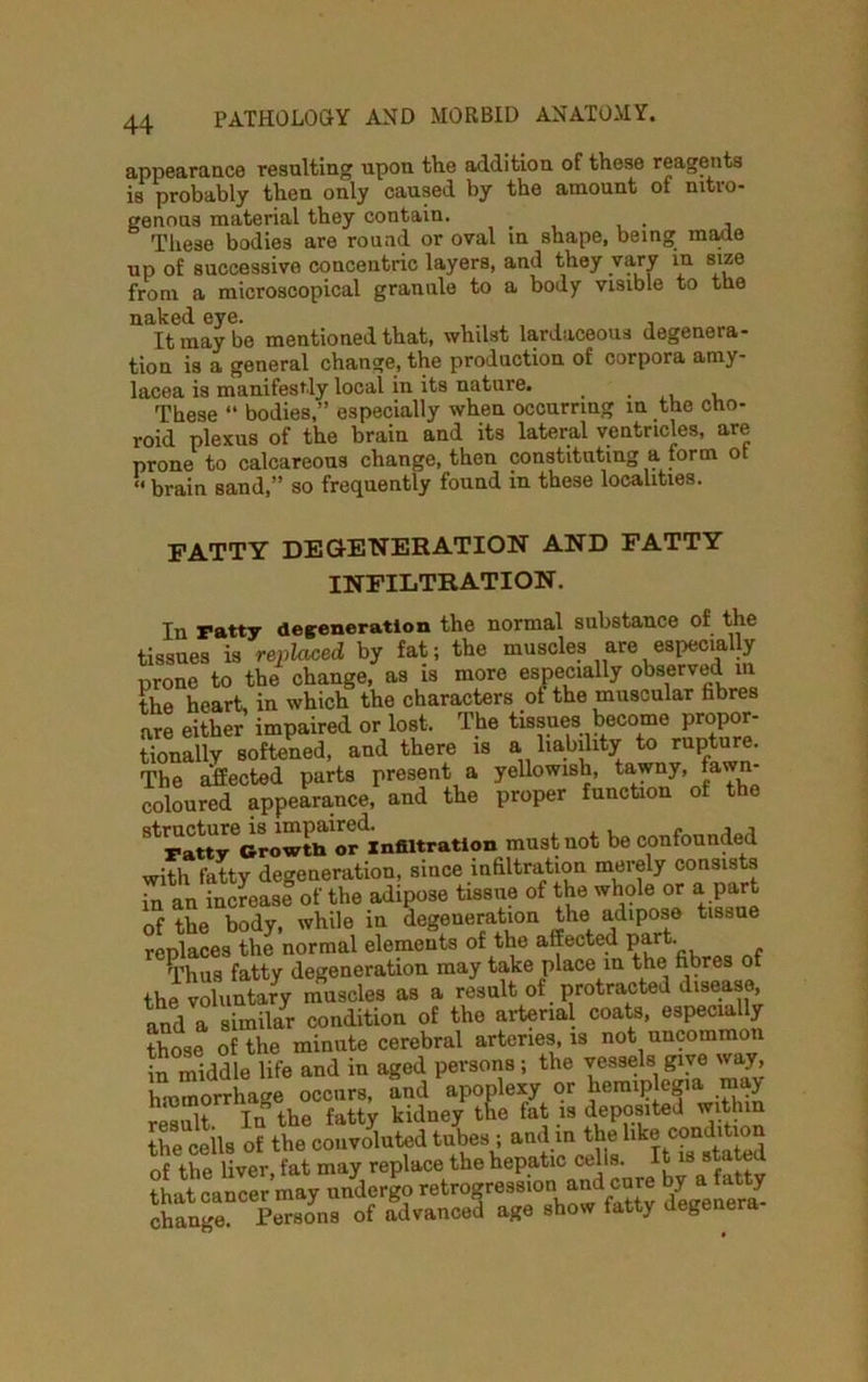 appearance resulting upon the addition of these reagents is probably then only caused by the amount of nitro- genous material they contain. t These bodies are round or oval in shape, being made up of successive concentric layers, and they vary in size from a microscopical grannie to a body visible to the naked eye. , , , , , It may be mentioned that, whilst lardaceous degenera- tion is a general change, the production of corpora amy- lacea is manifestly local in its nature. , , , These “ bodies,” especially when occurring in the cho- roid plexus of the brain and its lateral ventricles, are prone to calcareous change, then constituting a form ot « brain sand,” so frequently found in these localities. FATTY DEGENERATION AND FATTY INFILTRATION. In ratty degeneration the normal substance of the tissues is replaced by fat; the muscles are especially prone to the change, as is more especially observed m the heart, in which the characters ot the muscular hbres are either impaired or lost. The tissues become propor- tionally softened, and there is a liability to rupture. The affected parts present a yellowish, tawny, fawn coloured appearance, and the proper function of the must not be confounded with fatty degeneration, since infiltration merely consists an increase of the adipose tissue of the whole or a part of the body, while in degeneration the adipose tissue replaces the normal elements of the affected part. Thus fatty degeneration may take place in the fibres of the voluntary muscles as a result of protracted disease, and a similar condition of the arterial coats, especially those of the minute cerebral arteries, is not uncommon in middle life and in aged persons; the vessels give way, hmmorrhae occurs, and apoplexy or hemiplegia may result. In the fatty kidney the fat is deposited within the ceils of the convoluted tubes ; and in the like conditio of the liver, fat may replace the hepatic cells. It is stated that cancer may undergo retrogression and cure by a fat y IC fS of advanced age show fatty degenera.