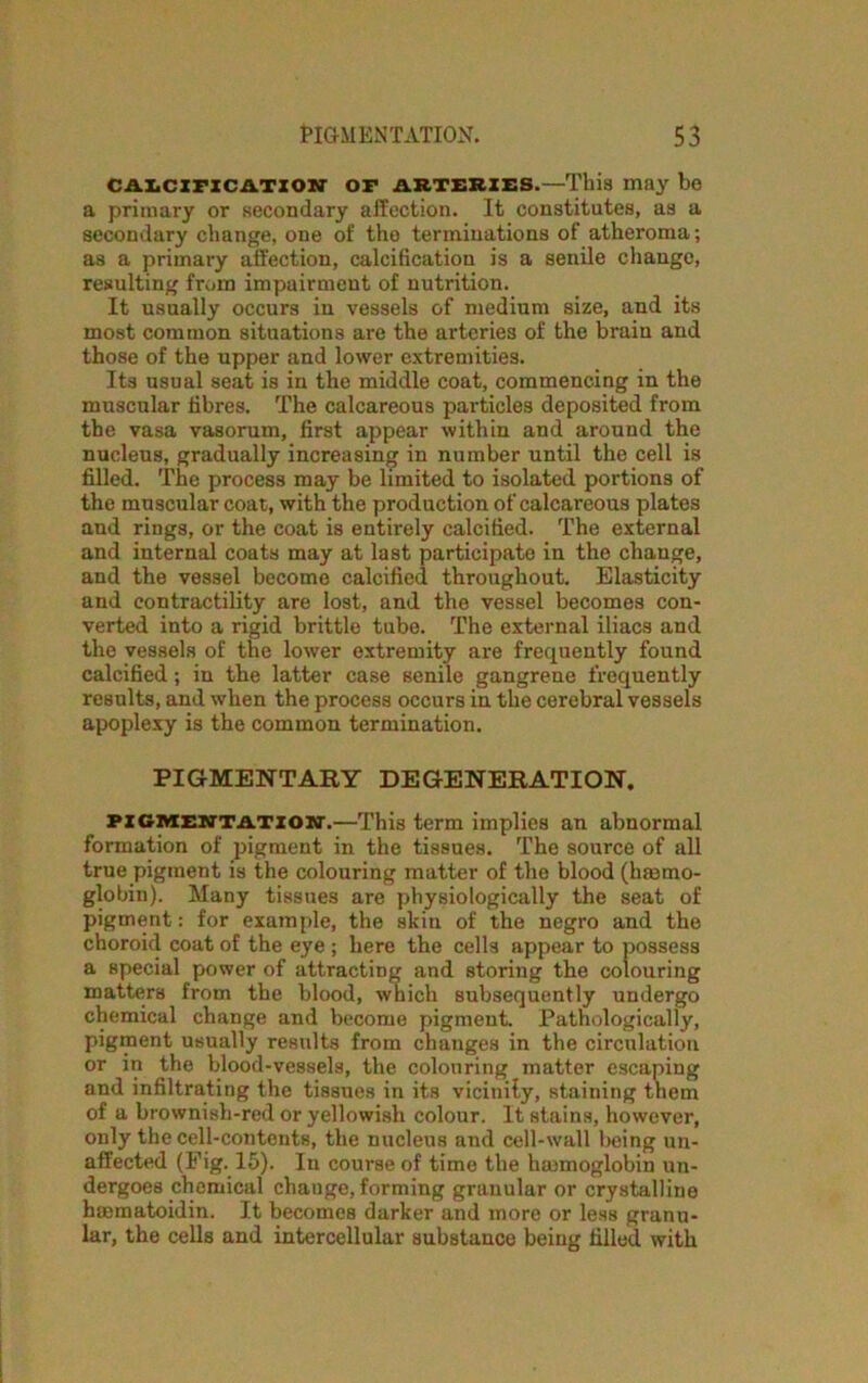 CALCIFICATION OF ARTERIES.—This may be a primary or secondary affection. It constitutes, as a secondary change, one of the terminations of atheroma; as a primary affection, calcification is a senile change, resulting from impairment of nutrition. It usually occurs in vessels of medium size, and its most common situations are the arteries of the brain and those of the upper and lower extremities. Its usual seat is in the middle coat, commencing in the muscular fibres. The calcareous particles deposited from the vasa vasorum, first appear within and around the nucleus, gradually increasing in number until the cell is filled. The process may be limited to isolated portions of the muscular coat, with the production of calcareous plates and rings, or the coat is entirely calcified. The external and internal coats may at last participate in the change, and the vessel become calcified throughout. Elasticity and contractility are lost, and the vessel becomes con- verted into a rigid brittle tube. The external iliacs and the vessels of the lower extremity are frequently found calcified; in the latter case senile gangrene frequently results, and when the process occurs in the cerebral vessels apoplexy is the common termination. PIGMENTARY DEGENERATION. pigmentation.—This term implies an abnormal formation of pigment in the tissues. The source of all true pigment is the colouring matter of the blood (hemo- globin). Many tissues are physiologically the seat of pigment: for example, the skin of the negro and the choroid coat of the eye ; here the celU appear to possess a special power of attracting and storing the colouring matters from the blood, which subsequently undergo chemical change and become pigment. Pathologically, pigment usually results from changes in the circulation or in the blood-vessels, the colouring matter escaping and infiltrating the tissues in its vicinily, staining them of a brownish-red or yellowish colour. It stains, however, only the cell-contents, the nucleus and cell-wall being un- affected (Fig. 15). In course of time the haemoglobin un- dergoes chemical change,forming granular or crystalline haematoidin. It becomes darker and more or less granu- lar, the cells and intercellular substance being filled with