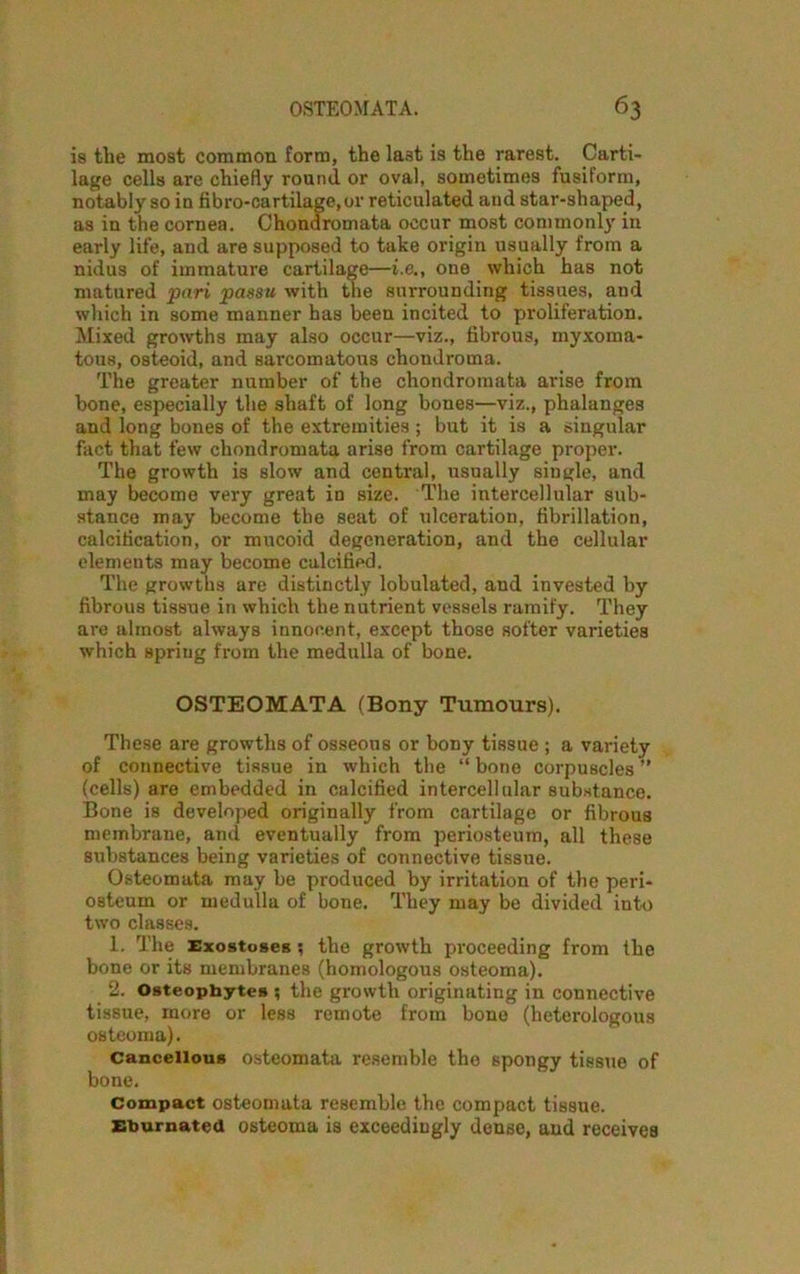 is the most common form, the last is the rarest. Carti- lage cells are chiefly round or oval, sometimes fusiform, notably so in fibro-cartilage,or reticulated and star-shaped, as in the cornea. Chondromata occur most commonly in early life, and are supposed to take origin usually from a nidus of immature cartilage—i.e., one which has not matured pari passu with the surrounding tissues, and which in some manner has been incited to proliferation. Mixed growths may also occur—viz., fibrous, myxoma- tous, osteoid, and sarcomatous chondroma. The greater number of the chondromata arise from bone, especially the shaft of long bones—viz., phalanges and long bones of the extremities; but it is a singular fact that few chondromata arise from cartilage proper. The growth is slow and central, usually siugle, and may become very great in size. The intercellular sub- stance may become the seat of ulceration, fibrillation, calcification, or mucoid degeneration, and the cellular elements may become calcified. The growths are distinctly lobulated, and invested by fibrous tissue in which the nutrient vessels ramify. They are almost always innocent, except those softer varieties which spring from the medulla of bone. OSTEOMATA (Bony Tumours). These are growths of osseous or bony tissue ; a variety of connective tissue in which the “ bone corpuscles ” (cells) are embedded in calcified intercellular substance. Bone is developed originally from cartilage or fibrous membrane, and eventually from periosteum, all these substances being varieties of connective tissue. Osteomata may be produced by irritation of the peri- osteum or medulla of bone. They may be divided into two classes. 1. The Exostoses ; the growth proceeding from the bone or its membranes (homologous osteoma). 2. Osteophytes ; the growth originating in connective tissue, more or less remote from bone (heterologous osteoma). Cancellous osteomata resemble the spongy tissue of bone. Compact osteomata resemble the compact tissue. Ehurnated osteoma is exceedingly dense, and receives