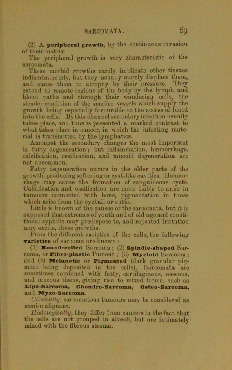 (2) A peripheral growth, by the continuous invasion of their matrix. The peripheral growth is very characteristic of the sarcomata. These morbid growths rarely implicate other tissues indiscriminately, but they usually merely displace them, and cause them to atrophy by their pressure. They extend to remote regions of the body by the lymph and blood paths and through their wandering cells, the slender condition of the smaller vessels which supply the growth being especially favourable to the access of blood into the cells. By this channel secondary infection usually takes place, and thus is presented a marked contrast to what takes place in cancer, in which the infecting mate- rial is transmitted by the lymphatics. Amongst the secondary changes the most important is fatty degeneration ; but inflammation, haemorrhage, calcification, ossification, and mucoid degeneration are not uncommon. Fatty degeneration occurs in the older parts of the growth, producing softening or cyst-like cavities. Haemor- rhage may cause the formation of sanguineous cysts. Calcification and ossification are more liable to arise in tumours connected with bone, pigmentation in those which arise from the eyeball or cutis. Little is known of the causes of the sarcomata, but it is supposed that extremes of youth and of old age and consti- tioual syphilis may predispose to, and repeated irritation may excite, these growths. From the different varieties of the cells, the following varieties of sarcoma are known: (1) Round-celled Sarcoma; (2) Spindle-shaped Sar- coma, or ribro-plastic Tumour ; (3) Myeloid Sarcoma; and (4) Melanotic or Pigmented (dark granular pig- ment being deposited in the cells). Sarcomata are sometimes combined with fatty, cartilaginous, osseous, and mucous tissue, giving rise to mixed forms, such as Lipo-Sarcoma, Cbondro-Sarcoma, Osteo-Sarcoma, and Myxo-Sarcoma. Clinically, sarcomatous tumours may be considered as semi-malignant. Histologically, they differ from cancers in the fact that the cells are not grouped in alveoli, but are intimately mixed with the fibrous stroma.