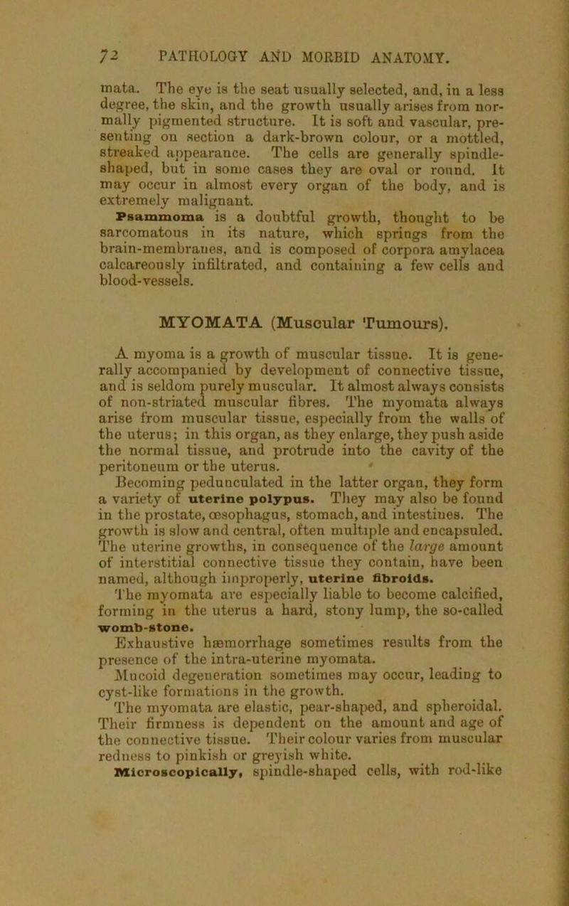 mata. The eye ia the seat usually selected, and, in a less degree, the skin, and the growth usually arises from nor- mally pigmented structure. It is soft and vascular, pre- senting on section a dark-brown colour, or a mottled, streaked appearance. The cells are generally spindle- shaped, but in some cases they are oval or round. It may occur in almost every organ of the body, and is extremely malignant. Psammoma is a doubtful growth, thought to be sarcomatous in its nature, which springs from the brain-membraues, and is composed of corpora amylacea calcareously infiltrated, and containing a few cells and blood-vessels. MYOMATA (Muscular Tumours). A myoma is a growth of muscular tissue. It is gene- rally accompanied by development of connective tissue, and is seldom purely muscular. It almost always consists of non-striated muscular fibres. The myomata always arise from muscular tissue, especially from the walls of the uterus; in this organ, as they enlarge, they push aside the normal tissue, and protrude into the cavity of the peritoneum or the uterus. Becoming pedunculated in the latter organ, they form a variety of uterine polypus. They may also be found in the prostate, oesophagus, stomach, and intestines. The growth is slow and central, often multiple and encapsuled. The uterine growths, in consequence of the large amount of interstitial connective tissue they contain, have been named, although improperly, uterine fibroids. 'The myomata are especially liable to become calcified, forming in the uterus a hard, stony lump, the so-called womb-stone. Exhaustive haemorrhage sometimes results from the presence of the intra-uterine myomata. Mucoid degeneration sometimes may occur, leading to cyst-like formations in the growth. The myomata are elastic, pear-shaped, and spheroidal. Their firmness is dependent on the amount und age of the connective tissue. Their colour varies from muscular redness to pinkish or greyish white. Microscopically, spindle-shaped cells, with rod-like