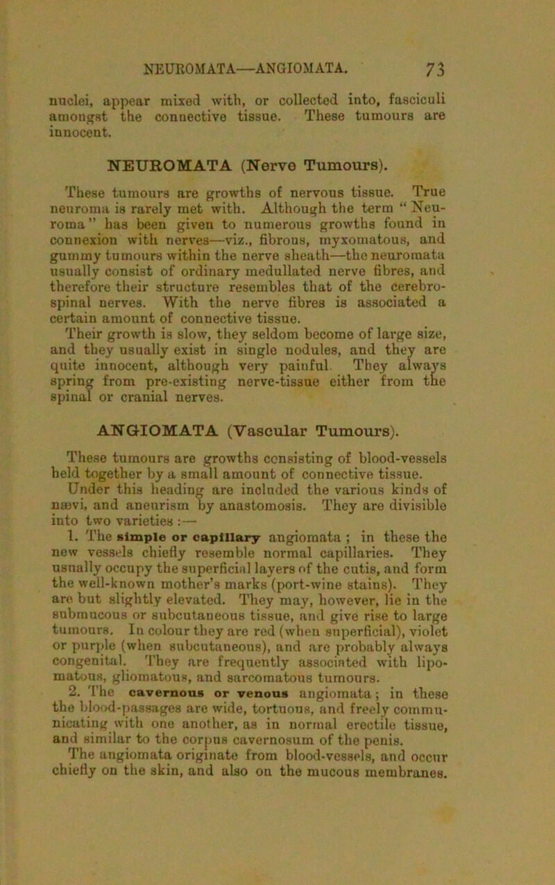 nuclei, appear mixed with, or collected into, fasciculi amongst the connective tissue. These tumours are innocent. NEUROMATA (Nerve Tumours). These tumours are growths of nervous tissue. True neuroma is rarely met with. Although the term “ Neu- roma” has been given to numerous growths found in connexion with nerves—viz., fibrous, myxomatous, and gummy tumours within the nerve sheath—the neuromata usually consist of ordinary medullated nerve fibres, and therefore their structure resembles that of the cerebro- spinal nerves. With the nerve fibres is associated a certain amount of connective tissue. Their growth is slow, they seldom become of large size, and they usually exist in single nodules, and they are quite innocent, although very painful. They always spring from pre-existing nerve-tissue either from the spinal or cranial nerves. ANGIOMATA (Vascular Tumours). These tumours are growths consisting of blood-vessels held together by a small amount of connective tissue. Under this heading are included the various kinds of nrnvi, and aneurism by anastomosis. They are divisible into two varieties :— 1. The simple or capillary angiomata ; in these the new vessels chiefly resemble normal capillaries. They usually occupy the superficial layers of the cutis, and form the well-known mother’s marks (port-wine stains). They are but slightly elevated. They may, however, lie in the submucous or subcutaneous tissue, and give rise to large tumours. In colour they are red (when superficial), violet or purple (when subcutaneous), and are probably always congenital. They are frequently associated with lipo- matous, gliomatous, and sarcomatous tumours. 2. The cavernous or venous angiomata; in these the blood-passages are wide, tortuous, and freely commu- nicating with one another, as in normal erectile tissue, and similar to the corpus cavernosuin of the penis. The angiomata originate from blood-vessels, and occur chiefly on the skin, and also on the mucous membranes.