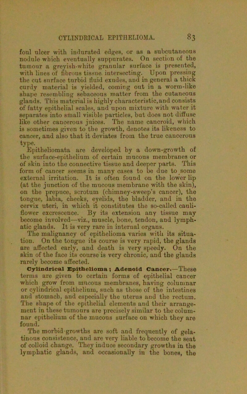 foal nicer with indurated edges, or as a subcutaneous nodule which eveutually suppurates. On section of the tumour a greyish-white granular surface is presented, with lines of fibrous tissue, intersecting. Upon pressing the cut surface turbid fluid exudes, and in general a thick curdy material is yielded, coming out in a worm-like shape resembling sebaceous matter from the cutaneous glands. This material is highly characteristic,and consists of fatty epithelial scales, and upon mixture with water it separates into small visible particles, but does not diffuse like other cancerous jnices. The name cancroid, which is sometimes given to the growth, denotes its likeness to cancer, and also that it deviates from the true cancerous type. Epitheliomata are developed by a down-growth of the surface-epithelium of certain mucous membranes or of skin into the connective tissue and deeper parts. This form of cancer seems in many cases to be due to some external irritation. It is often found on the lower lip (at the junction of the mucous membrane with the skin), on the prepuce, scrotum (chimney-sweep’s cancer), the tongue, labia, cheeks, eyelids, the bladder, and in the cervix uteri, in which it constitutes the so-called cauli- flower exci’escence. By its extension any tissue may become involved—viz., muscle, bone, tendon, and lymph- atic glands. It is very rare in internal organs. The malignancy of epithelioma varies with its situa- tion. On the tongue its course is very rapid, the glands are affected early, and death is very speedy. On the skin of the face its course is very chronic, and the glands rarely become affected. Cylindrical Epithelioma ; Adenoid Cancer-—These terms are given {0 certain forms of epithelial cancer which grow from mucous membranes, having columnar or cylindrical epithelium, such as those of the intestines and stomach, and especially the uterus and the rectum. The shape of the epithelial elements and their arrange- ment in these tumours are precisely similar to the colum- nar epithelium of the mucous surface on which they are found. The morbid-growths are soft and frequently of gela- tinous consistence, and are very liable to become the seat of colloid change. They induce secondary growths in the lymphatic glands, and occasionally in the bones, the