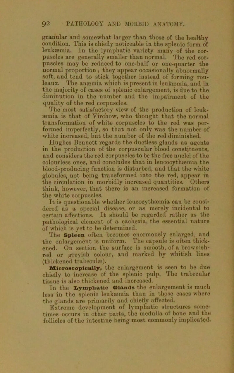 granular and somewhat larger than those of the healthy condition. This is chiefly noticeable in the splenic form of leukaemia. In the lymphatic variety many of the cor- puscles are generally smaller than normal. The red cor- puscles may be reduced to one-half or one-quarter the normal proportion ; they appear occasionally abnormally soft, and tend to stick together instead of forming rou- leaux. The anaemia which is present in leukaemia, and in the majority of cases of splenic enlargement, is due to the diminution in the number and the impairment of the quality of the red corpuscles. The most satisfactory view of the production of leuk- aemia is that of Virchow, who thought that the normal transformation of white corpuscles to the red was per- formed imperfectly, so that not only was the number of white increased, but the number of the red diminished. Hughes Bennett regards the ductless glands as agents in the production of the corpuscular blood constituents, and considers the red corpuscles to be the free nuclei of the colourless ones, and concludes that in leucocythaamia the blood-producing function is disturbed, and that the white globules, not being transformed into the red, appear in the circulation in morbidly increased quantities. Others think, however, that there is an increased formation of the white corpuscles. It is questionable whether leucocythminia can be consi- dered as a special disease, or as merely incidental to certain affections. It should be regarded rather as the pathological element of a cachexia, the essential nature of which is yet to be determined. The Spleen often becomes enormously enlarged, and the enlargement is uniform. The capsule is often thick- ened. On section the surface is smooth, of a brownish- red or greyish colour, and marked by whitish lines (thickened trabeculae). Microscopically, the enlargement is seen to be due chiefly to increase of the splenic pulp. The trabecular tissue is also thickened and increased. In the Lymphatic Glands the enlargement is much less in the splenic leukmmia than in thpse cases where the glands are primarily and chiefly affected. Extreme development of lymphatic structures some- times occurs in other parts, the medulla of bone and the follicles of the intestine being most commonly implicated.