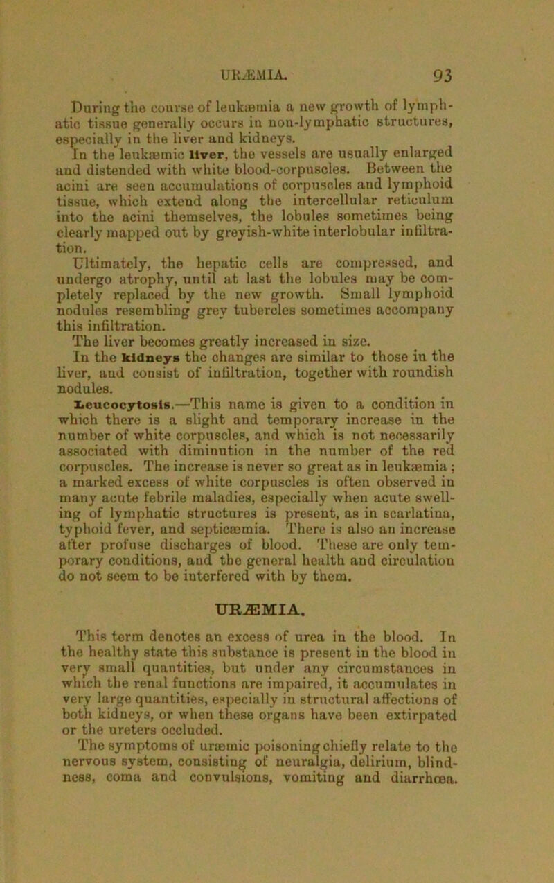 During the course of leukaemia a new growth of lymph- atic tissue generally occurs iu uon-lyuiphatic structures, especially in the liver and kidneys. In the leukaemic liver, the vessels are usually enlarged and distended with white blood-corpuscles. Between the acini are seen accumulations of corpuscles and lymphoid tissue, which extend along the intercellular reticulum into the acini themselves, the lobules sometimes being clearly mapped out by greyish-white interlobular infiltra- tion. Ultimately, the hepatic cells are compressed, and undergo atrophy, until at last the lobules may be com- pletely replaced by the new growth. Small lymphoid nodules resembling grey tubercles sometimes accompany this infiltration. The liver becomes greatly increased in size. In the kidneys the changes are similar to those in the liver, and consist of infiltration, together with roundish nodules. Leucocytosis.—This name is given to a condition in which there is a slight and temporary increase in the number of white corpuscles, and which is not necessarily associated with diminution in the number of the red corpuscles. The increase is never so great as in leukaemia; a marked excess of white corpuscles is often observed in many acute febrile maladies, especially when acute swell- ing of lymphatic structures is present, as in scarlatina, typhoid fever, and septicaemia. There is also an increase after profuse discharges of blood. These are only tem- porary conditions, and the general health and circulation do not seem to be interfered with by them. UBJEMIA. This term denotes an excess of urea in the blood. In the healthy state this substance is present in the blood in very small quantities, but under any circumstances in which the renal functions are impaired, it accumulates in very large quantities, especially in structural affections of both kidneys, or when these organs have been extirpated or the ureters occluded. The symptoms of uraemic poisoning chiefly relate to the nervous system, consisting of neuralgia, delirium, blind- ness, coma and convulsions, vomiting and diarrhoea.