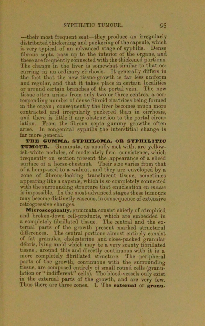 —their most frequent seat—they produce an irregularly distributed thickening and puckering of the capsule, which is very typical of an advanced stage of syphilis. Dense fibrous septa pass up to the interior of the organs, and these are frequently connected with the thickened portions. The change in the liver is somewhat similar to that oc- curring in an ordinary cirrhosis. It generally differs in the fact that the new tissue-growth is far less uniform and regular, and that it takes place in certain localities or around certain branches of the portal vein. The new tissue often arises from only two or three centres, a cor- responding number of dense fibroid cicatrices being formed in the organ; consequently the liver becomes much more contracted and irregularly puckered than in cirrhosis, and there is little if any obstruction to the portal circu- lation. From the fibrous septa gummy growths often arise. In congenital syphilis the interstitial change is far more general. THE G-TTIVTMA, SYPHILOMA, OR SYPHILITIC tumour.—Gummata, as usually met with, are yellow- ish-white nodules, of moderately firm consistence, which frequently on section present the appearance of a sliced surface of a horse-chestnut. Their size varies from that of a hemp-seed to a walnut, and they are enveloped by a zone of fibrous-looking translucent tissue, sometimes appearing like a capsule, which is so completely connected with the surrounding structure that enucleation en masse is impossible. In the most advanced stages these tumours may become distinctly caseous, in consequence of extensive retrogressive changes. Microscopically, gummata consist chiefly of atrophied and broken-down cell-products, which are embedded in a completely fibrillated tissue. The central and the ex- ternal parts of the growth present marked structural differences. The central portions almost entirely consist of fat granules, cholesterine and close-packed granular debris, lying amid which may be a very scanty fibrillated tissue; around this and directly continuous with it is a more completely fibrillated structure. The peripheral parts of the growth, continuous with the surrounding tissue, are composed entirely of small round cells (granu- lation or “ indifferent” cells). The blood-vessels only exist in the external parts of the growth, and arc very few. Thus there are three zones. 1. The external or granu-