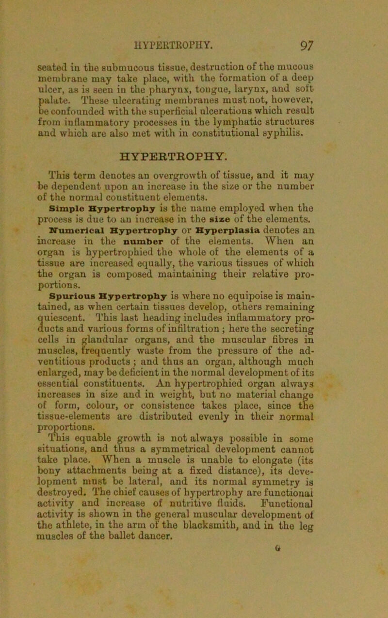 seated in the submucous tissue, destruction of the mucous membrane may take place, with the formation ot a deep ulcer, as is seen in the pharynx, tongue, larynx, and soft palate. These ulceratiug membranes must not, however', be confounded with the superficial ulcerations which result from inflammatory processes in the lymphatic structures and which are also met with in constitutional syphilis. HYPERTROPHY. This term denotes an overgrowth of tissue, and it may be dependent upon an increase in the size or the number of the normal constituent elements. Simple Hypertrophy is the name employed when the process is due to an increase in the size of the elements. Numerical Hypertrophy or Hyperplasia denotes an increase in the number of the elements. When an organ is hypertrophied the whole of the elements of a tissue are increased equally, the various tissues of which the organ is composed maintaining their relative pro- portions. Spurious Hypertrophy is where no equipoise is main- tained, as when certain tissues develop, others remaining quiescent. This last heading includes inflammatory pro- ducts and various forms of infiltration ; here the secreting cells in glandular organs, and the muscular fibres in muscles, frequently waste from the pressure of the ad- ventitious products ; and thus an organ, although much enlarged, may be deficient in the normal development of its essential constituents. An hypertrophied organ always increases in size and in weight, but no material change of form, colour, or consistence takes place, since the tissue-elements are distributed evenly in their normal proportions. This equable growth is not always possible in some situations, and thus a symmetrical development cannot take place. When a muscle is unable to elongate (its bony attachments being at a fixed distance), its deve- lopment must be lateral, and its normal symmetry is destroyed. The chief causes of hypertrophy are functional activity and increase of nutritive fluids. Functional activity is shown in the general muscular development of the athlete, in the arm of the blacksmith, and in the leg muscles of the ballet dancer. G