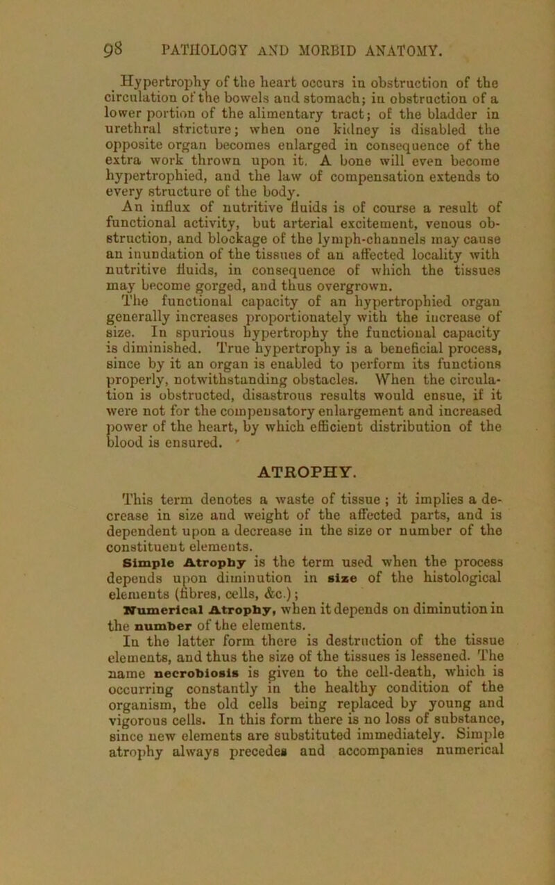 Hypertrophy of the heart occurs iu obstruction of the circulation of the bowels and stomach; in obstruction of a lower portion of the alimentary tract; of the bladder in urethral stricture; when one kidney is disabled the opposite organ becomes enlarged in consequence of the extra work thrown upon it. A bone will even become hypertrophied, and the law of compensation extends to every structure of the body. An influx of nutritive fluids is of course a result of functional activity, but arterial excitement, venous ob- struction, and blockage of the lymph-channels may cause an inundation of the tissues of an affected locality with nutritive fluids, in consequence of which the tissues may become gorged, and thus overgrown. The functional capacity of an hypertrophied organ generally increases proportionately with the increase of size. In spurious hypertrophy the functional capacity is diminished. True hypertrophy is a beneficial process, since by it an organ is enabled to perform its functions properly, notwithstanding obstacles. When the circula- tion is obstructed, disastrous results would ensue, if it were not for the compensatory enlargement and increased power of the heart, by which efficient distribution of the blood is ensured. ' ATROPHY. This term denotes a waste of tissue ; it implies a de- crease in size and weight of the affected parts, and is dependent upon a decrease in the size or number of the constituent elements. Simple Atrophy is the term used when the process depends upon diminution in size of the histological elements (fibres, cells, &c.); Numerical Atrophy, when it depends on diminution in the number of the elements. In the latter form there is destruction of the tissue elements, and thus the size of the tissues is lessened. The name necrobiosis is given to the cell-death, which is occurring constantly in the healthy condition of the organism, the old cells being replaced by young and vigorous cells. In this form there is no loss of substance, since new elements are substituted immediately. Simple atrophy always precedes and accompanies numerical