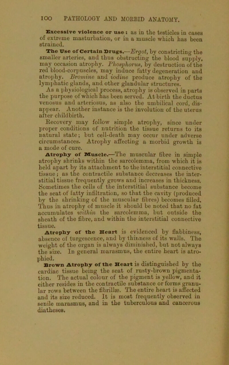 Excessive violence or use : as in the testicles in cases of extreme masturbation, or in a muscle which has been strained. The Use of Certain Drugs.—Ergot, by constricting the smaller arteries, and thus obstructing the blood supply, may occasion atrophy. Phosphorus, by destruction of the red blood-corpuscles, may induce fatty degeneration and atrophy. Bromine and iodine produce atrophy of the lymphatic glands, and other glandular structures. Asa physiological process, atrophy is observed in parts the purpose of which has been served. At birth the ductus venosus and arteriosus, as also the umbilical cord, dis- appear. Another instance is the involution of the uterus after childbirth. Recovery may follow simple atrophy, since under proper conditions of nutrition the tissue returns to its natural state; but cell-death may occur under adverse circumstances. Atrophy affecting a morbid growth is a mode of cure. Atrophy of Muscle.—The muscular fibre in simple atropthy shrinks within the sarcolemma, from which it is held apart by its attachment to the interstitial connective tissue j as the contractile substance decreases the inter- stitial tissue frequently grows and increases in thickness. Sometimes the cells of the interstitial substance become the seat of fatty infiltration, so that the cavity (produced by the sin-inking of the muscular fibres) becomes filled. Thus in atrophy of muscle it should be noted that no fat accumulates within the sarcolemma, but outside the sheath of the fibre, and within the interstitial connective tissue. Atrophy of the Heart is evidenced by flabbiness, absence of turgescence, and by thinness of its walls. The weight of the organ is always diminished, but not always the size. In general marasmus, the entire heart is atro- phied. Brown Atrophy of the Heart is distinguished by the cardiac tissue being the seat of rusty-brown pigmenta- tion. The actual colour of the pigment is yellow, and it either resides in the contractile substance or forms granu- lar rows between the fibrillae. The entire heart is affected and its size reduced. It is most frequently observed in senile marasmus, and in the tuberculous and cancerous diatheses.