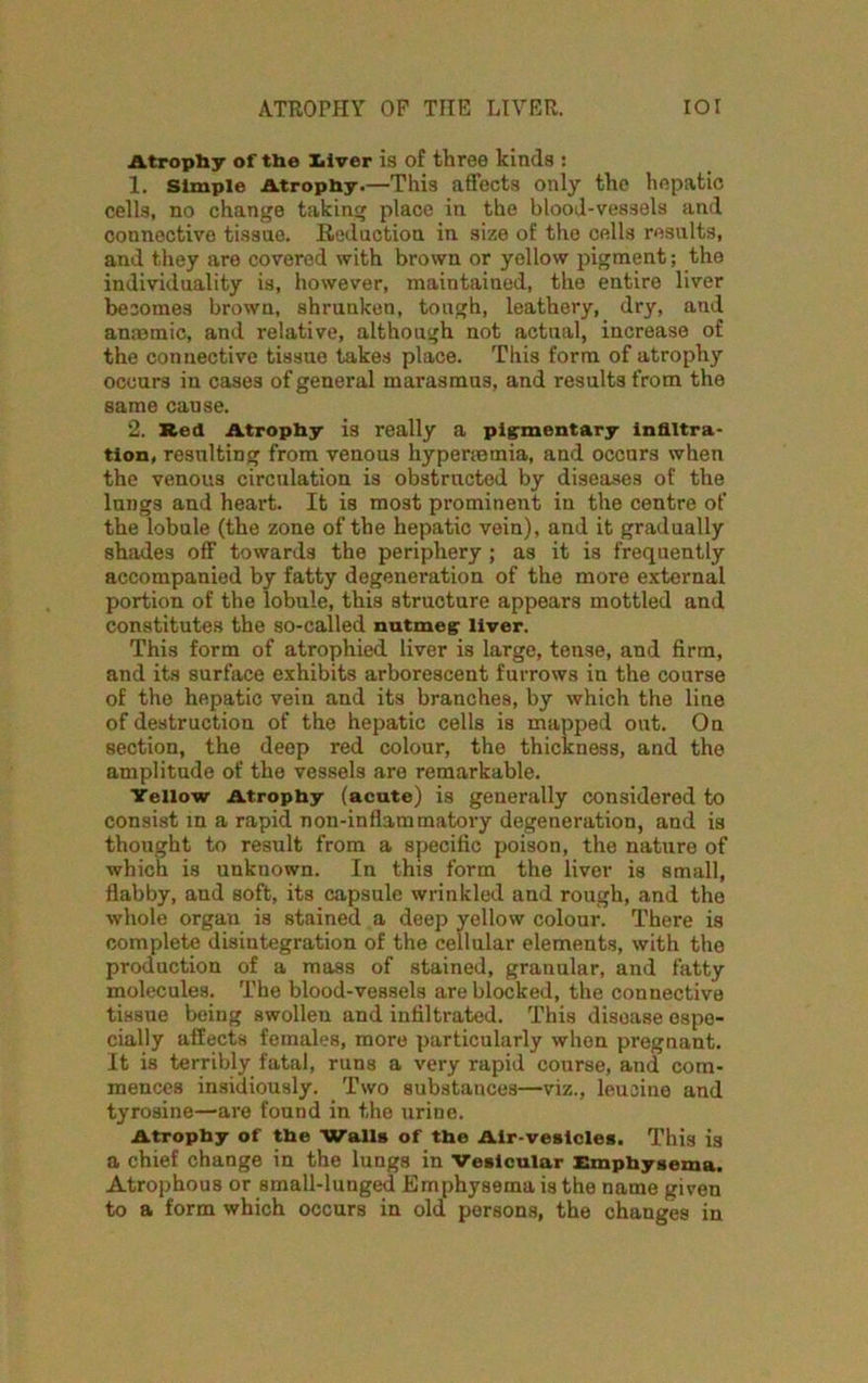 ATROPHY OF THE LIVER. IOI Atrophy of the liver is of three kinds : 1. Simple Atrophy.—This affects only the hepatic cells, no change taking place in the blood-vessels and connective tissne. Reduction in size of the cells results, and they are covered with brown or yellow pigment; the individuality is, however, maintained, the entire liver becomes brown, shrunken, tough, leathery, dry, and anaemic, and relative, although not actual, increase of the connective tissue takes place. This form of atrophy occurs in cases of general marasmus, and results from the same cause. 2. Red Atrophy is really a pigmentary infiltra- tion, resulting from venous hyperaemia, and occurs when the venous circulation is obstructed by diseases of the lungs and heart. It is most prominent in the centre of the lobule (the zone of the hepatic vein), and it gradually shades off towards the periphery ; as it is frequently accompanied by fatty degeneration of the more external portion of the lobule, this structure appears mottled and constitutes the so-called nutmeg liver. This form of atrophied liver is large, tense, and firm, and its surface exhibits arborescent furrows in the course of the hepatic vein and its branches, by which the line of destruction of the hepatic cells is mapped out. On section, the deep red colour, the thickness, and the amplitude of the vessels are remarkable. Yellow Atrophy (acute) is generally considered to consist in a rapid non-inflammatory degeneration, and is thought to result from a specific poison, the nature of which is unknown. In this form the liver is small, flabby, and soft, its capsule wrinkled and rough, and the whole organ is stained a deep yellow colour. There is complete disintegration of the cellular elements, with the production of a mass of stained, granular, and fatty molecules. The blood-vessels are blocked, the connective tissue being swollen and infiltrated. This disease espe- cially affects females, more particularly when pregnant. It is terribly fatal, runs a very rapid course, and com- mences insidiously. Two substances—viz., leucine and tyrosine—are found in the urine. Atrophy of the Walls of the Air-vesicles. This is a chief change in the lungs in Vesicular Emphysema. Atrophous or small-lunged Emphysema is the name given to a form which occurs in old persons, the changes in