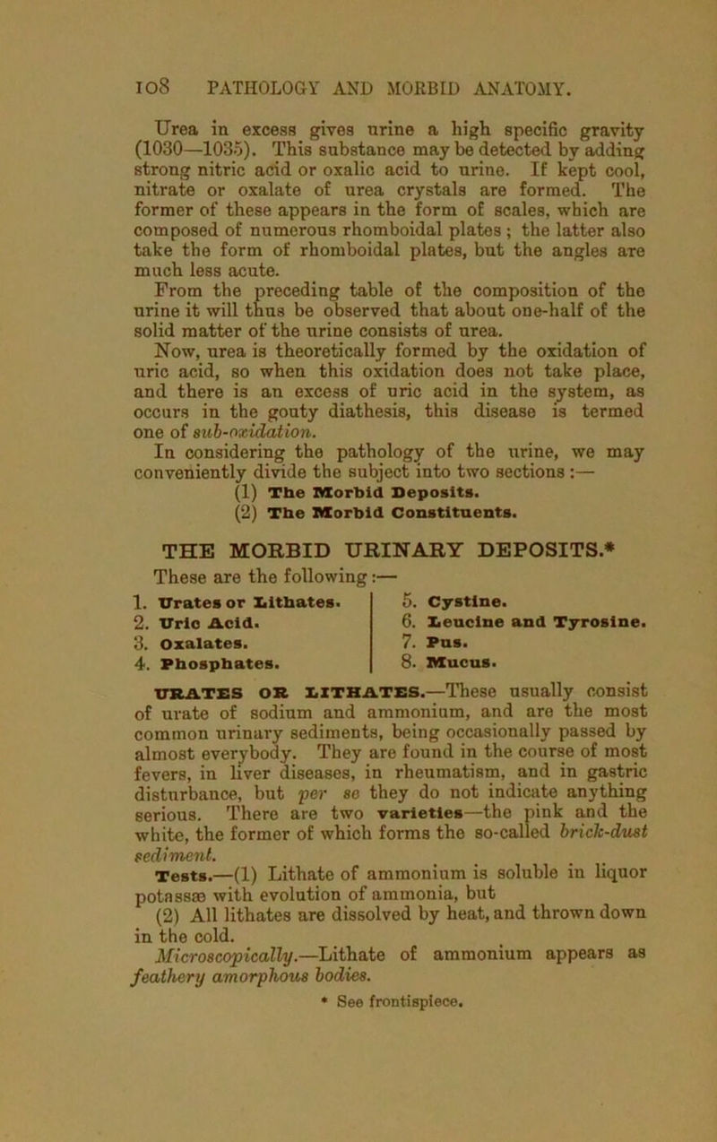Urea in excess gives nrine a high specific gravity (1030—1035). This substance may be detected by adding strong nitric acid or oxalic acid to nrine. If kept cool, nitrate or oxalate of urea crystals are formed. The former of these appears in the form of scales, which are composed of numerous rhomboidal plates ; the latter also take the form of rhomboidal plates, but the angles are much less acute. From the preceding table of the composition of the urine it will thus be observed that about one-half of the solid matter of the urine consists of urea. Now, urea is theoretically formed by the oxidation of uric acid, so when this oxidation does not take place, and there is an excess of uric acid in the system, as occurs in the gouty diathesis, this disease is termed one of sub-oxidation. In considering the pathology of the urine, we may conveniently divide the subject into two sections :— (1) The Morbid Deposits. (2) The Morbid Constituents. THE MORBID URINARY DEPOSITS* These are the following :• 1. Urates or Xiithates. 2. Uric Acid. 3. Oxalates. 4. Phosphates. 5. Cystine. 6. Eeucine and Tyrosine. 7. Pus. 8. Mucus. urates or XiXTHATES.—These usually consist of urate of sodium and ammonium, and are the most common urinary sediments, being occasionally passed by almost everybody. They are found in the course of most fevers, in liver diseases, in rheumatism, and in gastric disturbance, but per so they do not indicate anything serious. There are two varieties—the pink and the white, the former of which forms the so-called brick-dust sediment. Tests.—(1) Lithate of ammonium is soluble in liquor potass® with evolution of ammonia, but (2) All lithates are dissolved by heat, and thrown down in the cold. Microscopically.—Lithate of ammonium appears as feathery amorphous bodies. * See frontispiece.