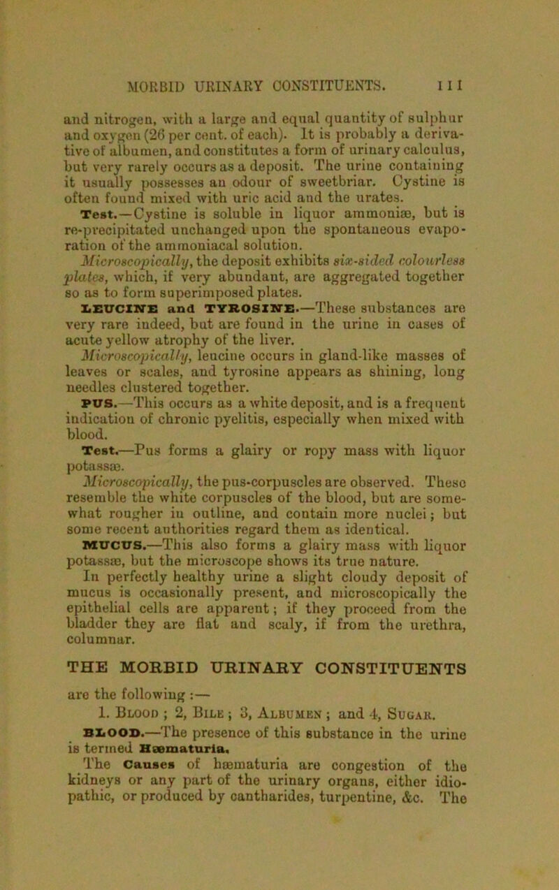 MORBID URINARY CONSTITUENTS. 1 I I and nitrogen, with a large and equal quantity of sulphur and oxygen (26 per cent, of each). It is probably a deriva- tive of albumen, and constitutes a form of urinary calculus, but very rarely occurs as a deposit. The urine containing it usually possesses an odour of sweetbriar. Cystine is often found mixed with uric acid and the urates. Test.—Cystine is soluble in liquor ammoniae, but is re-precipitated unchanged upon the spontaneous evapo- ration of the ammoniacal solution. Microscopically, the deposit exhibits six-sided colourless plates, which, if very abundant, are aggregated together so as to form superimposed plates. leucine and tyrosine.—These substances are very rare indeed, but are found in the urine in cases of acute yellow atrophy of the liver. Microscopically, leucine occurs in gland-like masses of leaves or scales, and tyrosine appears as shining, long needles clustered together. pus.—This occurs as a white deposit, and is a frequent indication of chronic pyelitis, especially when mixed svith blood. Test.—Pus forms a glairy or ropy mass with liquor potass®. Microscopically, the pus-corpuscles are observed. These resemble the white corpuscles of the blood, but are some- what rougher iu outline, and contain more nuclei; but some recent authorities regard them as identical. MUCUS.—This also forms a glairy mass with liquor potass®, but the microscope shows its true nature. In perfectly healthy urine a slight cloudy deposit of mucus is occasionally present, and microscopically the epithelial cells are apparent; if they proceed from the bladder they are flat and scaly, if from the urethra, columnar. THE MORBID URINARY CONSTITUENTS are the following :— 1. Blood ; 2, Bile ; 3, Albumen ; and 4, Sugar. blood.—The presence of this substance in the urine is termed Haematuria, The Causes of h®maturia are congestion of the kidneys or any part of the urinary organs, either idio- pathic, or produced by cantharides, turpentine, &c. The