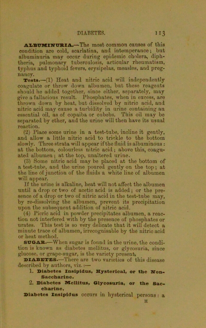 albuminuria.—The most common causes of this condition are cold, scarlatina, and intemperance; but albuminuria may occur during epidemic cholera, diph- theria, pulmonary tuberculosis, articular rheumatism, typhus and typhoid fevers, erysipelas, measles, and preg- nancy. Tests.—(1) Heat and nitric acid will independently coagulate or throw down albumen, but these reagents should he added together, since either, separately, may give a fallacious result. Phosphates, when in excess, are thrown down by heat, but dissolved by nitric acid, and nitric acid may cause a turbidity in urine containing an essential oil, as of copaiba or cubebs. This oil may be separated by ether, and the urine will then have its usual reaction. (2) Place some urine in a test-tube, incline it gently, and allow a little nitric acid to trickle to the bottom slowly. Three strata will appear if the fluid is albuminous : at the bottom, colourless nitric acid; above this, coagu- ated albumen ; at the top, unaltered urine. (3) Some nitric acid may be placed at the bottom of a test-tube, and the urine poured gently on the top; at the line of junction of the fluids a white line of albumen will appear. If the urine is alkaline, heat will not affect the albumen until a drop or two of acetic acid is added; or the pre- sence of a drop or two of nitric acid in the test-tube may, by re-dissolving the albumen, prevent its precipitation upon the subsequent addition of nitric acid. (4) Picric acid in powder precipitates albumen, a reac- tion not interfered with by the presence of phosphates or urates. This test is so very delicate that it will detect a minute trace of albumen, irrecognisable by the nitric acid or heat method. sugar.—When sugar is found in the urine, the condi- tion is known as diabetes mellitus, or glycosuria, since glucose, or grape-sugar, is the variety present, diabetes.—There are two varieties of this disease described by authors, viz.:—* 1. Diabetes Insipidus, Hysterical, or the Non- Saccharine. 2. Diabetes Mellitus, Glycosuria, or the Sac- charine. Diabetes Insipidus occurs in hysterical persons : a n