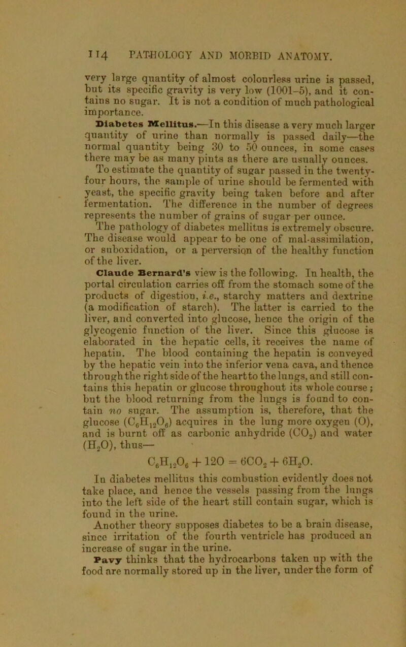 very large quantity of almost colourless urine is passed, but its specific gravity is very low (1001-5), and it con- tains no sugar. It is not a condition of much pathological importance. Diabetes Mellitus.—In this disease a very much larger quantity of urine than normally is passed daily—the normal quantity being 30 to 50 ounces, in some cases there may be as many pints as there are usually ounces. To estimate the quantity of sugar passed in the twenty- four hours, the sample of urine should be fermented with yeast, the specific gravity being taken before and after fermentation. The difference in the number of degrees represents the number of grains of sugar per ounce. The pathology of diabetes mellitus is extremely obscure. The disease would appear to be one of mal-assimilation, or suboxidation, or a perversiqn of the healthy function of the liver. Claude Bernard’s view is the following. In health, the portal circulation carries off from the stomach some of the products of digestion, i.e., starchy matters and dextrine (a modification of starch). The latter is carried to the livei’, and converted into glucose, hence the origin of the glycogenic function of the liver. Since this glucose is elaborated in the hepatic cells, it receives the name of hepatin. The blood containing the hepatin is conveyed by the hepatic vein into the inferior vena cava, and thence through the right side of the heart to the lungs, and still con- tains this hepatin or glucose throughout its whole course ; but the blood returning from the lungs is found to con- tain no sugar. The assumption is, therefore, that the glucose (C6H1206) acquires in the lung more oxygen (0), and is burnt off as carbonic anhydride (C02) and water (ILO), thus— C6H,A + 120 = 6C02 + 6H„0. In diabetes mellitus this combustion evidently does not take place, and hence the vessels passing from the lungs into the left side of the heart still contain sugar, which is found in the urine. Another theory supposes diabetes to be a brain disease, since irritation of the fourth ventricle has produced an increase of sugar in the urine. Pavy thinks that the hydrocarbons taken up with the food are normally stored up in the liver, under the form of