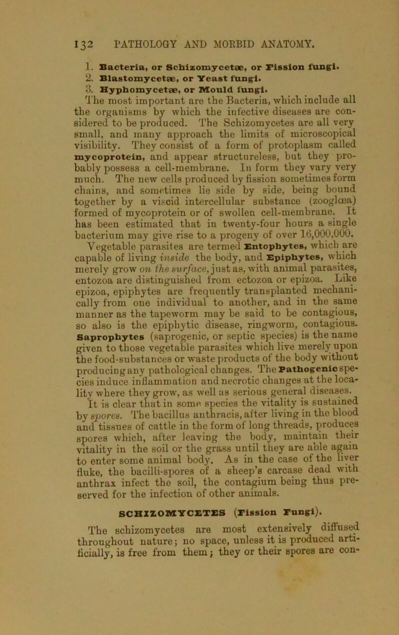 1. Bacteria, or Scliizomycetse, or Fission fungi. 2. Blastomycetee, or Yeast fungi. 3. Hyphomycetae, or Mould fungi. The most important are the Bacteria, which include all the organisms by which the infective diseases are con- sidered to be produced. The Schizomycetes are all very small, and many approach the limits of microscopical visibility. They consist of a form of protoplasm called mycoprotein, and appear structureless, but they pro- bably possess a cell-membrane. In form they vary very much. The new cells produced by fission sometimes form chains, and sometimes lie side by side, being bound together by a viscid intercellular substance (zooglcea) formed of mycoprotein or of swollen cell-membrane. It has been estimated that in twenty-four hours a single bacterium may give rise to a progeny of over 16,000,000. Vegetable parasites are termed Entopbytes, which are capable of living inside the body, and Epiphytes, which merely grow on the surface, just as, with animal parasites, entozoa are distinguished from ectozoa or epizoa. Like epizoa, epiphytes are frequently transplanted mechani- cally from one individual to another, and in the same manner as the tapeworm may be said to be contagious, so also is the epiphytic disease, ringworm, contagious. Saprophytes (saprogenic, or septic species) is the name given to those vegetable parasites which live merely upon the food-substances or waste products of the body without producing any pathological changes. The Pathogenic spe- cies induce inflammation and necrotic changes at the loca- lity where they grow, as well as serious general diseases. It is clear that in some species the vitality is sustained by spores. The bacillus anthracis, after living in the blood and tissues of cattle in the form of long threads, produces spores which, after leaving the body, maintain their vitality in the soil or the grass until they are able again to enter some animal body. As in the case of the liver fluke, the bacilli-spores of a sheep’s carcase dead with anthrax infect the soil, the contagium being thus pre- served for the infection of other animals. SCHIZOMYCETES (Fission Fungi). The schizomycetes are most extensively diffused throughout nature; no space, unless it is produced arti- ficially, is free from them; they or their spores are con-