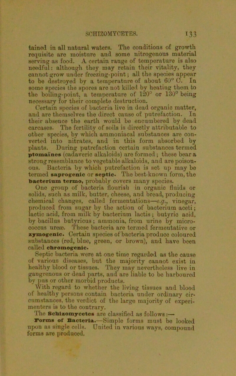 tained in all natural waters. The conditions of growth requisite are moisture and some nitrogenous matorial serving as food. A certain range of temperature is also needful: although they may retain their vitality, they cannot grow under freezing-point; all the species appear to be destroyed by a temperature of about 60° 0. In some species the spores are not killed by heatiug them to the boiling-point, a temperature of 120° or 130° being necessary for their complete destruction. Certain species of bacteria live in dead organic matter, and are themselves the direct cause of putrefaction. In their absence the earth would be encumbered by dead carcases. The fertility of soils is directly attributable to other species, by which ammoniacal substances are con- verted into nitrates, and in this form absorbed by plants. During putrefaction certain substances termed ptomaines (cadaveric alkaloids) are formed; these bear a strong resemblance to vegetable alkaloids, and are poison- ous. Bacteria by which putrefaction is set up may be termed saprogenic or septic. The best-known form, the bacterium termo, probably covers many species. One group of bacteria flourish in organic fluids or solids, such as milk, butter, cheese, and bread, producing chemical changes, called fermentations—e.g., vinegar, produced from sugar by the action of bacterium aceti; lactic acid, from milk by bacterium lactis ; butyric acid, by bacillus butyricus; ammonia, from urine by micro- coccus urese. These bacteria are termed fermentative or zymogenic. Certain species of bacteria produce coloured substances (red, blue, green, or brown), and have been called chromogenic. Septic bacteria were at one time regarded as the cause of various diseases, but the majority cannot exist in healthy blood or tissues. They may nevertheless live in gangrenous or dead parts, and are liable to be harboured by pus or other morbid products. With regard to whether the living tissues and blood of healthy persons contain bacteria under ordinary cir- cumstances, the verdict of the large majority of experi- menters is to the contrary. The Scbizomycetes are classified as follows :— Forms of Bacteria.—Simple forms must be looked upon as single cells. United in various ways, compound forms are produced.