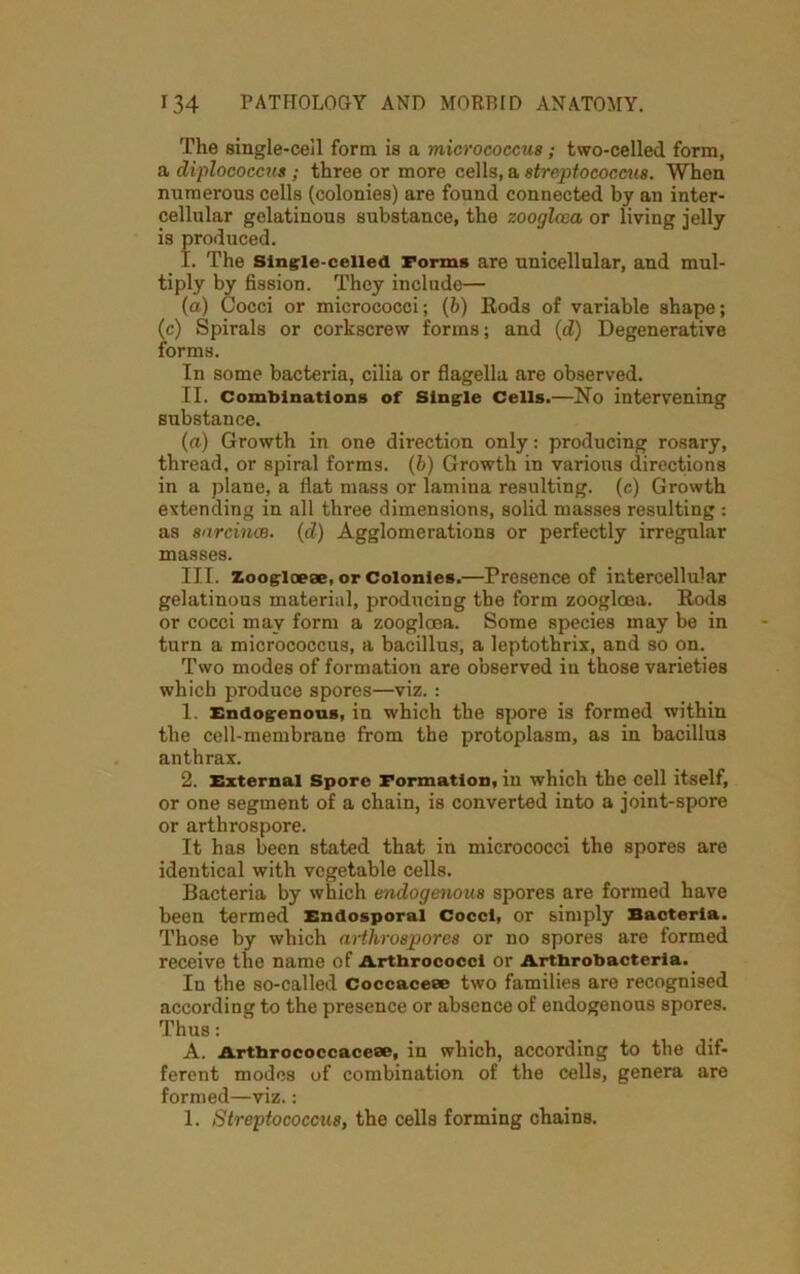 The single-cell form is a micrococcus; two-celled form, a diplococcus; three or more cells, a streptococcus. When numerous cells (colonies) are found connected by an inter- cellular gelatinous substance, the zoogloea or living jelly is produced. I. The Single-celled Forms are unicellular, and mul- tiply by fission. They include— (a) Cocci or micrococci; (b) Rods of variable shape; (c) Spirals or corkscrew forms; and (d) Degenerative forms. In some bacteria, cilia or flagella are observed. II. Combinations of Single Cells.—No intervening substance. (a) Growth in one direction only: producing rosary, thread, or spiral forms. (b) Growth in various directions in a plane, a flat mass or lamina resulting, (c) Growth extending in all three dimensions, solid masses resulting : as sarcince. (d) Agglomerations or perfectly irregular masses. III. Zoogloese, or Colonies.—Presence of intercellular gelatinous material, producing the form zoogloea. Rods or cocci may form a zoogloea. Some species may be in turn a micrococcus, a bacillus, a leptothrix, and so on. Two modes of formation are observed iu those varieties which produce spores—viz. : 1. Endogenous, in which the spore is formed within the cell-membrane from the protoplasm, as in bacillus anthrax. 2. External Spore Formation, in which the cell itself, or one segment of a chain, is converted into a joint-spore or arthrospore. It has been stated that in micrococci the spores are identical with vegetable cells. Bacteria by which endogenous spores are formed have been termed Endosporal Cocci, or simply Bacteria. Those by which arthrospores or no spores are formed receive the name of Arthrococci or Artbrobacteria. In the so-called Coccacece two families are recognised according to the presence or absence of endogenous spores. Thus: A. Artbrococcaceee, in which, according to the dif- ferent modes of combination of the cells, genera are formed—viz.: 1. Streptococcus, the cells forming chains.