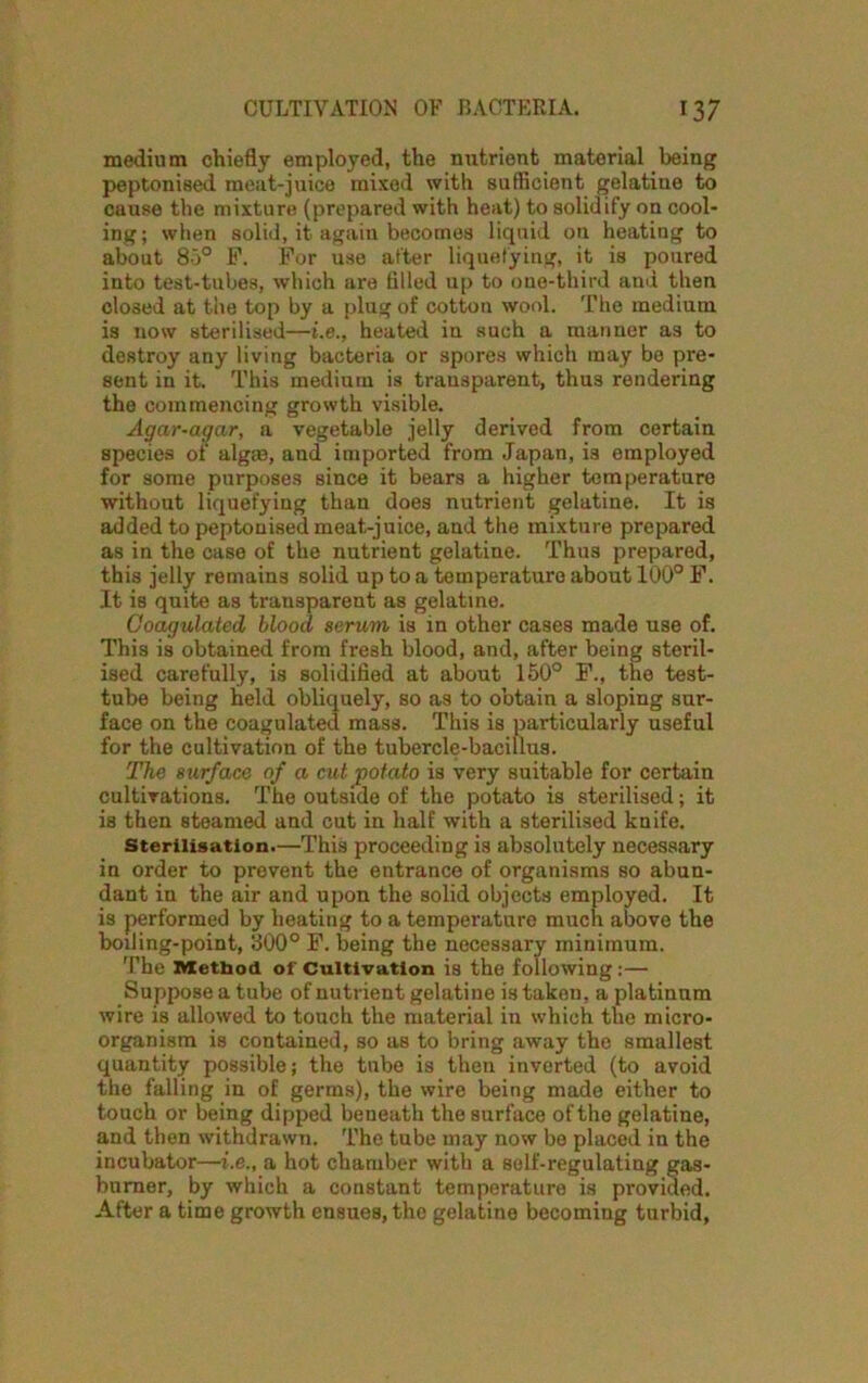 medium chiefly employed, the nutrient material being peptonised meat-juice mixed with sufficient gelatine to cause the mixture (prepared with heat) to solidify on cool- ing; when solid, it again becomes liquid on heatiug to about 85° F. For use after liquefying, it is poured into test-tubes, which are tilled up to one-third and then closed at the top by a plug of cotton wool. The medium is now sterilised—i.e., heated in such a manner as to destroy any living bacteria or spores which may be pre- sent in it. This medium is transparent, thus rendering the commencing grosvth visible. Agar-agar, a vegetable jelly derived from certain species of algm, and imported from Japan, is employed for some purposes since it bears a higher temperature without liquefying than does nutrient gelatine. It is added to peptonised meat-juice, and the mixture prepared as in the case of the nutrient gelatine. Thus prepared, this jelly remains solid up to a temperature about 100° F. It is quite as transparent as gelatine. Coagulated blood serum is in other cases made use of. This is obtained from fresh blood, and, after being steril- ised carefully, is solidified at about 150° F., the test- tube being held obliquely, so as to obtain a sloping sur- face on the coagulated mass. This is particularly useful for the cultivation of the tubercle-bacillus. The surface of a cut potato is very suitable for certain cultivations. The outside of the potato is sterilised; it is then steamed and cut in half with a sterilised knife. Sterilisation.—This proceeding is absolutely necessary in order to prevent the entrance of organisms so abun- dant in the air and upon the solid objects employed. It is performed by heating to a temperature much above the boiling-point, 800° F. being the necessary minimum. The Metbod of Cultivation is the following :— Suppose a tube of nutrient gelatine is taken, a platinum wire is allowed to touch the material iu which the micro- organism is contained, so as to bring away the smallest quantity possible; the tube is then inverted (to avoid the falling in of germs), the wire being made either to touch or being dipped beneath the surface of the gelatine, and then withdrawn. The tube may now be placed in the incubator—i.e., a hot chamber with a self-regulating gas- burner, by which a constant temperature is provided. After a time growth ensues, the gelatine becoming turbid,