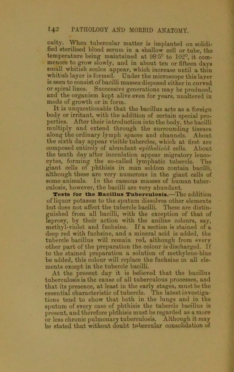 culty. When tubercular matter is implanted on solidi- fied sterilised blood serum in a shallow cell or tube, the temperature being maintained at 98'5° to 102°, it com- mences to grow slowly, and in about ten or fifteen days small whitish scales appear, which increase until a thin whitish layer is formed. Under the microscope this layer is seen to consist of bacilli masses disposed either in curved or spiral lines. Successive generations may be produced, and the organism kept alive even for years, unaltered in mode of growth or in form. It is unquestionable that the bacillus acts as a foreign body or irritant, with the addition of certain special pro- perties. After their introduction into the body, the bacilli multiply and extend through the surrounding tissues along the ordinary lymph spaces and channels. About the sixth day appear visible tubercles, which at first are composed entirely of abundant •epithelioid cells. About the tenth day after inoculation appear migratory leuco- cytes, forming the so-called lymphatic tubercle. The giant cells of phthisis in man seldom contain bacilli, although these are very numerous in the giant cells of some animals. In the caseous masses of human tuber- culosis, however, the bacilli are very abundant. Tests for tbe Bacillus Tuberculosis.—The addition of liquor potass® to the sputum dissolves other elements but does not affect the tubercle bacilli. These are distin- guished from all bacilli, with the exception of that of leprosy, by their action with the aniline colours, say, methyl-violet and fuchsine. If a section is stained of a deep red with fuchsine, and a mineral acid is added, the tubercle bacillus will remain red, although from every other part of the preparation the colour is discharged. If to the stained preparation a solution of methylene-blue be added, this colour will replace the fuchsine in all ele- ments except in the tubercle bacilli. At the present day it is believed that the bacillus tuberculosis is the cause of all tuberculous processes, and that its presence, at least in the early stages, must be the essential characteristic of tubercle. The latest investiga- tions tend to show that both in the lungs and in the sputum of every case of phthisis the tubercle bacillus is present, and therefore phthisis must be regarded as a more or less chronic pulmonary tuberculosis. Although it may be stated that without doubt tubercular consolidation of