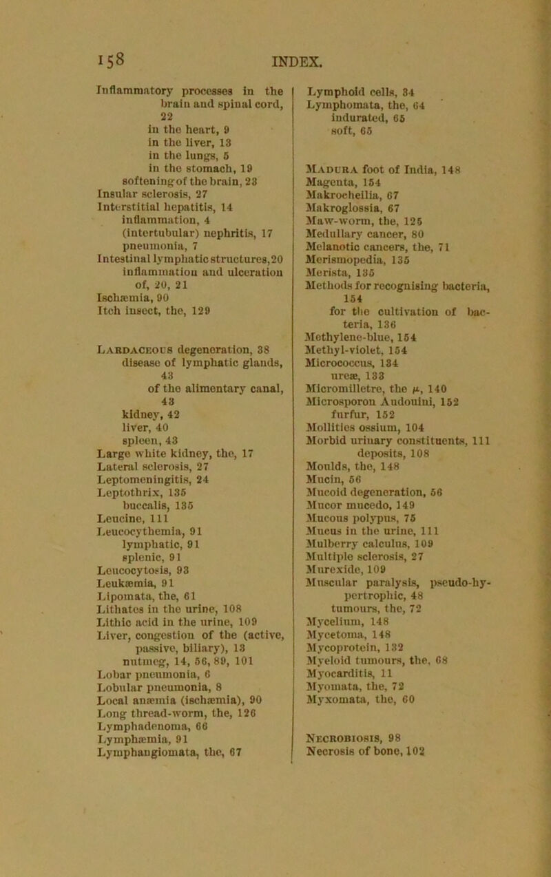 Inflammatory processes in the brain and spinal cord, 22 in the heart, 9 in the liver, 13 in the lungs, 5 in the stomach, 19 softeningof the brain, 23 Insular sclerosis, 27 Interstitial hepatitis, 14 inflammation, 4 (intertubular) nephritis, 17 pneumonia, 7 I ntestinal lymphatic structures, 20 inflammation and ulceration of, 20, 21 Ischaunia, 90 Itch insect, the, 129 Lardaceous degeneration, 38 disease of lymphatic glands, 43 of tho alimentary canal, 43 kidney, 42 liver, 40 spleen, 43 Large white kidney, the, 17 Lateral sclerosis, 27 Leptomeningitis, 24 Leptothrix, 135 buccalis, 135 Leucine, 111 Leucocythemia, 91 lymphatic, 91 splenic, 91 Leucocytosis, 93 Leukaemia, 91 Lipomata, the, 61 Lithates in tho urine, 108 Lithic acid in the urine, 109 Liver, congestion of the (active, passive, biliary), 13 nutmeg, 14, 56,89, 101 Lobar pneumonia, 6 Lobular pneumonia, 8 Local anaemia (ischamiia), 90 Long thread-worm, the, 126 Lymphadenoma, 66 Lymphsemia, 91 Lymphangiomata, the, 67 Lymphoid cells, 34 Lymphomata, the, 64 indurated, 65 soft, 65 Madura foot of India, 148 Magenta, 154 Makroeheilia, 67 Makroglossia, 67 Maw-worm, the, 125 Medullary cancer, 80 Melanotic cancers, the, 71 Merismopedia, 135 Merista, 135 Methods for recognising bacteria, 154 for the cultivation of bac- teria, 136 Methylene-blue, 154 Methyl-violet, 154 Micrococcus, 184 ureas, 133 Micromilletre, the /*, 140 Microsporon Audouini, 152 furfur, 152 Mollities ossium, 104 Morbid urinary constituents, 111 deposits, 108 Moulds, the, 148 Mucin, 66 Mucoid degeneration, 56 Mucor mucedo, 149 Mucous polypus, 75 Mucus in the urine. 111 Mulberry calculus, 109 Multiple sclerosis, 27 Murexide, 109 Muscular paralysis, pseudo-liy- pertropliic, 48 tumours, the, 72 Mycelium, 148 Mycetoma, 148 Mycoprotein, 132 Myeloid tumours, the, 68 Myocarditis, 11 Myomata, the, 72 Myxomata, the, 60 Necrobiosis, 98 Necrosis of bone, 102