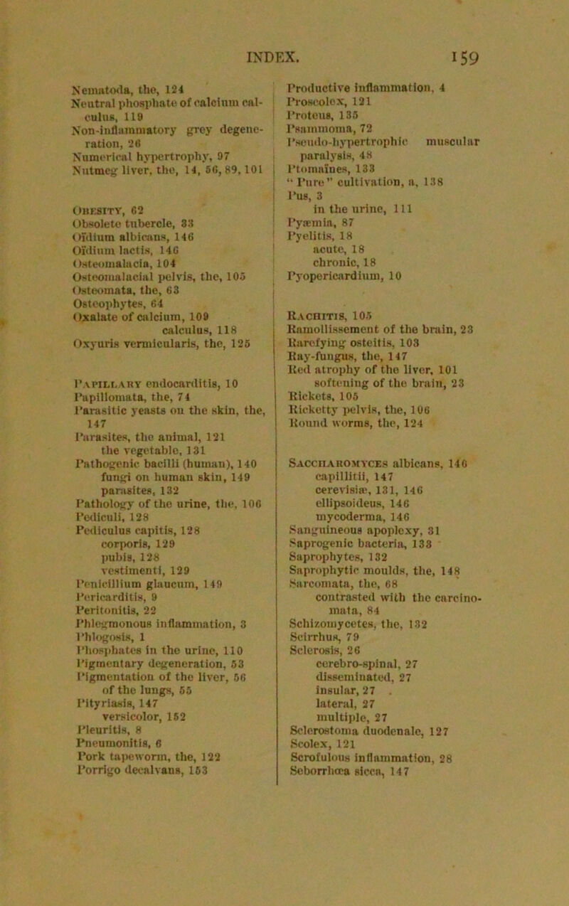 N'cmatoda, the, 124 Neutral phosphate of calcium cal- culus, lit) Non-infhunmatory grey degene- ration, 26 Numerical hypertrophy, 97 Nutmeg liver, the, 14, 56, 89,101 i Obesity, 62 Obsolete tubercle, 38 Oidium albicans, 146 Oidium lactis, 146 Osteomalacia, 104 Ostoomalnciai pelvis, the, 105 Osteomata, the, 63 Osteophytes, 64 < ixalate of calcium, 109 calculus, 118 Oxyuris vennicularis, the, 125 P.\pili.ahy endocarditis, 10 Papillomata, the, 7 4 Parasitic yeasts on the skin, the, 147 Parasites, the animal, 121 the vegetable, 131 Pathogenic bacilli (human), 140 fungi on human skin, 149 parasites, 132 Pathology of the urine, the, 106 Podiculi, 128 Pcdiculus capitis, 128 corporis, 129 pubis, 128 vestimenti, 129 Penlcillium glaucum, 149 Pericarditis, 9 Peritonitis, 22 Phlegmonous inflammation, 3 Phlogosls, 1 Phosphates in the urine, 110 Pigmentary degeneration, 53 Pigmentation of the liver, 56 of the lungs, 55 Pityriasis, 147 versicolor, 152 Pleuritis, 8 Pneumonitis, 6 Pork tapeworm, the, 122 Porrigo decalvans, 153 Productive inflammation, 4 Proscolex, 121 Protons, 135 Psammoma, 72 Pseudo-hypertrophic, muscular paralysis, 48 Ptomaines, 133 “ Pure cultivation, a, 138 Pus, 3 in the urine, 111 Pyaemia, 87 Pyelitis, 18 acute, 18 chronic, 18 Pyopericjirdium, 10 It.vcniTis, 105 Kamollissemeut of the brain, 23 liarctying osteitis, 103 Bay-fungus, the, 147 Bed atrophy of tho liver, 101 softening of the brain, 23 Pickets, 105 Kicketty pelvis, the, 106 Bound worms, the, 124 Saccharomyces albicans, 146 eapillitli, 147 cerevisite, 131, 146 ellipsoideus, 146 mycoderma, 14G Sanguineous apoplexy, 31 Saprogenic bacteria, 133 Saprophytes, 132 Saprophytic moulds, the, 148 Sarcomata, the, 68 contrasted with the carcino- mata, 84 Schizomycetes, the, 132 Scirrhus, 79 Sclerosis, 26 cerebro-spinal, 27 disseminated, 27 insular, 27 lateral, 27 multiple, 27 Sclerostoma duodenalc, 127 Scolex, 121 Scrofulous inflammation, 28 Seborrlioea sicca, 14 7