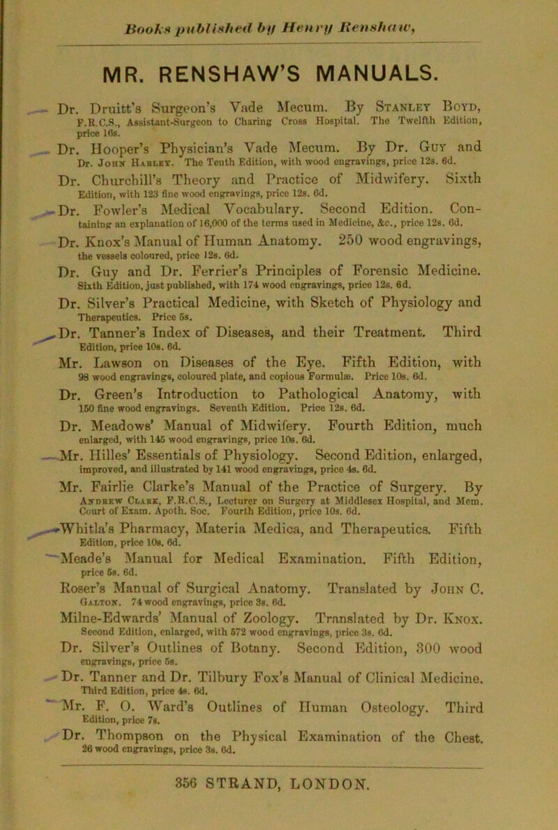 Books published bff Hen rtf Ben show, MR. RENSHAW’S MANUALS. Dr. Druitt’s Surgeon’s Vade Mecum. By Stanley Boyd, F.R.C.S., Assistant-Surgeon to Charing Cross Hospital. The Twelfth Edition, price 16s. Dr. Hooper’s Physician’s Vade Mecum. By Dr. Guy and Dr. John Hahui. The Tenth Edition, with wood engravings, price 12s. 6d. Dr. Churchill’s Theory and Practice of Midwifery. Sixth Edition, with 123 fine wood engravings, price 12s. 6d. Dr. Fowler’s Medical Vocabulary. Second Edition. Con- taining an explanation of 16,000 of the terms used in Modicine, &c., price 12s. 6d. Dr. Knox’s Manual of Human Anatomy. 250 wood engravings, the vessels coloured, price 12s. 6d. Dr. Guy and Dr. Ferrier’s Principles of Forensic Medicine. Sixth Edition, just published, with 171 wood engravings, price 12s. 6d. Dr. Silver’s Practical Medicine, with Sketch of Physiology and Therapeutics. Price 6s. Dr. Tanner’s Index of Diseases, and their Treatment. Third Edition, price 10s. 6d. Mr. Lawson on Diseases of the Eye. Fifth Edition, with 98 wood engravings, coloured plate, and copious Formula:. Price 10s. 6d. Dr. Green’s Introduction to Pathological Anatomy, with 150 fine wood engravings. Seventh Edition. Price 12s. 6d. Dr. Meadows’ Manual of Midwifery. Fourth Edition, much enlarged, with 115 wood engravings, price 10s. 6d. Mr. Hilles’ Essentials of Physiology. Second Edition, enlarged, improved, and illustrated by 111 wood engravings, price Is. 6d. Mr. Fairlie Clarke’s Manual of the Practice of Surgery. By Ajtdbkw Clakk, F.B.C.S., Lecturer on Surgery at Middlesex Hospital, and Mem. Court of Exam. Apoth. Soc. Fourth Edition, prieo 10s. 6d. Whitla’s Pharmacy, Materia Medina, and Therapeutics. Fifth Edition, price 10s. Gd. Meade’s Manual for Medical Examination. Fifth Edition, price 6s. 6d. Poser’s Manual of Surgical Anatomy. Translated by John C. Gai/tox. 71 wood engravings, price 3s. 6d. Milne-Edwards’ Manual of Zoology. Translated by Dr. Knox. 8eeond Edition, enlarged, with 672 wood engravings, price 3s. Od. Dr. Silver’s Outlines of Botany. Second Edition, 300 wood engravings, price 5s. Dr. Tanner and Dr. Tilbury Fox’s Manual of Clinical Medicine. Third Edition, price Is. 6d. Mr. F. O. Ward’s Outlines of Human Osteology. Third Edition, price 7s. Dr. Thompson on the Physical Examination of the Chest. 26 wood engravings, price 3s. 6d. 356 STRAND, LONDON.